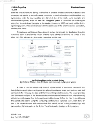www.jntuworld.com


            Mobile Computing                                                                      Database Issues
            Unit-5
            Both the two architectures belong to the class of one-tier database architecture because the
            databases are specific to a mobile device, not meant to be distributed to multiple devices, not
            synchronized with the new updates, are stored at the device itself. Some examples are
            downloaded ringtones, music etc. IBM DB2 Everyplace (DB2e) is a relational database engine
            which has been designed to reside at the device. It supports J2ME and most mobile device
            operating systems. DB2e synchronizes with DB2 databases at the synchronization, application,
            or enterprise server
                     The database architecture shown below is for two-tier or multi-tier databases. Here, the
            databases reside at the remote servers and the copies of these databases are cached at the
            client tiers. This is known as client-server computing architecture.




                                          (a) Distributed data caches in mobile devices
                        (b) Similar architecture for a distributed cache memory in multiprocessor systems


                    A cache is a list or database of items or records stored at the device. Databases are
            hoarded at the application or enterprise tier, where the database server uses business logic and
            connectivity for retrieving the data and then transmitting it to the device. The server provides
            and updates local copies of the database at each mobile device connected to it. The computing
            API at the mobile device (first tier) uses the cached local copy. At first tier (tier 1), the API uses
            the cached data records using the computing architecture as explained above. From tier 2 or
            tier 3, the server retrieves and transmits the data records to tier 1 using business logic and
            synchronizes the local copies at the device. These local copies function as device caches.



            Mukesh Chinta
            Asst Prof, CSE, VNRVJIET                                                                                 2


                                                     www.jntuworld.com
 