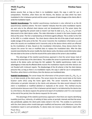 www.jntuworld.com


            Mobile Computing                                                                    Database Issues
            Unit-5
            devices assume that, as long as there is no invalidation report, the copy is valid for use in
            computations. Therefore, when there are link failures, the devices use data which has been
            invalidated in the in-between period and the server is unaware of state changes at the clients after it
            sends the invalidation report.
            Stateful Asynchronous The stateful asynchronous mechanism is also referred to as the AS
            (asynchronous stateful) scheme. The term 'stateful' indicates that the cache invalidation reports
            are sent only to the affected client devices and not broadcasted to all. The server stores the
            information regarding the present state (a record I can have its state as Emi, Mmi, Smi, or Imi) of each
            data-record at the client device caches. This state information is stored in the home location cache
            (HLC) at the server. The HLC is maintained by an HA (home agent) software. This is similar to the HLR
            at the MSC in a mobile network. The client device informs the HA of the state of each record to
            enable storage of the same at the HLC. The server transmits the invalidation information as and
            when the records are invalidated and it transmits only to the device-clients which are affected
            by the invalidation of data. Based on the invalidation information, these device-clients then
            request the server for new or modified data to replace the invalidated data. After the data
            records transmitted by the server modify the client device cache, the device sends information about
            the new state to the server so that the record of the cache-states at the server is also modified.
                    The advantage of the stateful asynchronous approach is that the server keeps track of
            the state of cached data at the client device. This enables the server to synchronize with the state of
            records at the device cache and keep the HLC updated. The stateful asynchronous mode is also
            advantageous in that only the affected clients receive the invalidation reports and other devices are
            not flooded with irrelevant reports. The disadvantage of the AS scheme is that the client devices
            presume that, as long as there is no invalidation report, the copy is valid for use in computations.
            Therefore, when there is a link failure, then the devices use invalidated data.
            Stateful Synchronous: The server keeps the information of the present state (Emi, Mmi, Smi, or
            Imi) of data-records at the client-caches. The server stores the cache record state at the home
            location cache (HLC) using the home agent (HA). The server transmits the invalidation
            information at periodic intervals to the clients and whenever the data-record relevant to the
            client is invalidated or modified (deleted or replaced) at the server. This method ensures
            synchronization because even if the in-between period report is not detected by the device due
            to a link failure, the device expects the period-end report of invalidation and if it is not received
            at the end of the period, then the device requests for the same.
                    The advantage of the stateful synchronous approach is that there are reports identifying
            invalidity (and thus, indirectly, of validity) of data caches at periodic intervals and that the server
            also periodically updates the client-cache states stored in the HLC. This enables to synchronize
            with the client device when invalid data gets modified and becomes valid. Moreover, since the
            invalidation report is sent periodically, if a device does not receive an invalidation report after
            Mukesh Chinta
            Asst Prof, CSE, VNRVJIET                                                                                   6


                                                     www.jntuworld.com
 