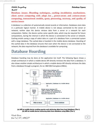 www.jntuworld.com


            Mobile Computing                                             Database Issues
            Unit-5
            Database issues: Hoarding techniques, caching invalidation mechanisms.
            client server computing with adapt ion , power-aware and context-aware
            computing, transactional models, query processing, recovery, and quality of
            service issues
            A database is a collection of systematically stored records or information. Databases store data
            in a particular logical manner. A mobile device is not always connected to the server or
            network; neither does the device retrieve data from a server or a network for each
            computation. Rather, the device caches some specific data, which may be required for future
            computations, during the interval in which the device is connected to the server or network.
            Caching entails saving a copy of select data or a part of a database from a connected system
            with a large database. The cached data is hoarded in the mobile device database. Hoarding of
            the cached data in the database ensures that even when the device is not connected to the
            network, the data required from the database is available for computing.


            Database Hoarding
            Database hoarding may be done at the application tier itself. The following figure shows a
            simple architecture in which a mobile device API directly retrieves the data from a database. It
            also shows another simple architecture in which a mobile device API directly retrieves the data
            from a database through a program, for ex: IBM DB2 Everyplace (DB2e).




                    (a) API at mobile device sending queries and retrieving data from local database (Tier 1)
                          (b) API at mobile device retrieving data from database using DB2e (Tier 1)

            Mukesh Chinta
            Asst Prof, CSE, VNRVJIET                                                                            1


                                                     www.jntuworld.com
 