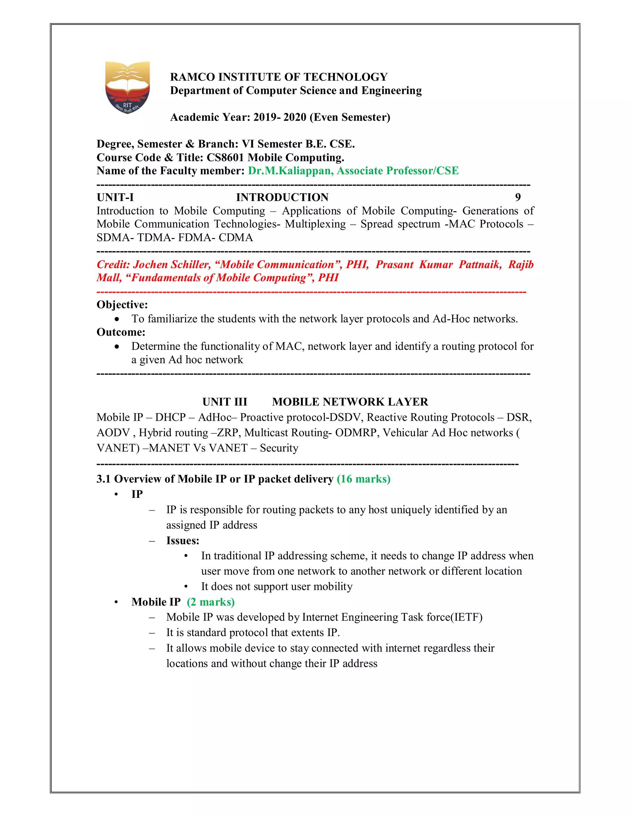RAMCO INSTITUTE OF TECHNOLOGY
Department of Computer Science and Engineering
Academic Year: 2019- 2020 (Even Semester)
Degree, Semester & Branch: VI Semester B.E. CSE.
Course Code & Title: CS8601 Mobile Computing.
Name of the Faculty member: Dr.M.Kaliappan, Associate Professor/CSE
----------------------------------------------------------------------------------------------------------------
UNIT-I INTRODUCTION 9
Introduction to Mobile Computing – Applications of Mobile Computing- Generations of
Mobile Communication Technologies- Multiplexing – Spread spectrum -MAC Protocols –
SDMA- TDMA- FDMA- CDMA
----------------------------------------------------------------------------------------------------------------
Credit: Jochen Schiller, “Mobile Communication”, PHI, Prasant Kumar Pattnaik, Rajib
Mall, “Fundamentals of Mobile Computing”, PHI
---------------------------------------------------------------------------------------------------------------
Objective:
 To familiarize the students with the network layer protocols and Ad-Hoc networks.
Outcome:
 Determine the functionality of MAC, network layer and identify a routing protocol for
a given Ad hoc network
----------------------------------------------------------------------------------------------------------------
UNIT III MOBILE NETWORK LAYER
Mobile IP – DHCP – AdHoc– Proactive protocol-DSDV, Reactive Routing Protocols – DSR,
AODV , Hybrid routing –ZRP, Multicast Routing- ODMRP, Vehicular Ad Hoc networks (
VANET) –MANET Vs VANET – Security
-------------------------------------------------------------------------------------------------------------
3.1 Overview of Mobile IP or IP packet delivery (16 marks)
• IP
– IP is responsible for routing packets to any host uniquely identified by an
assigned IP address
– Issues:
• In traditional IP addressing scheme, it needs to change IP address when
user move from one network to another network or different location
• It does not support user mobility
• Mobile IP (2 marks)
– Mobile IP was developed by Internet Engineering Task force(IETF)
– It is standard protocol that extents IP.
– It allows mobile device to stay connected with internet regardless their
locations and without change their IP address
 