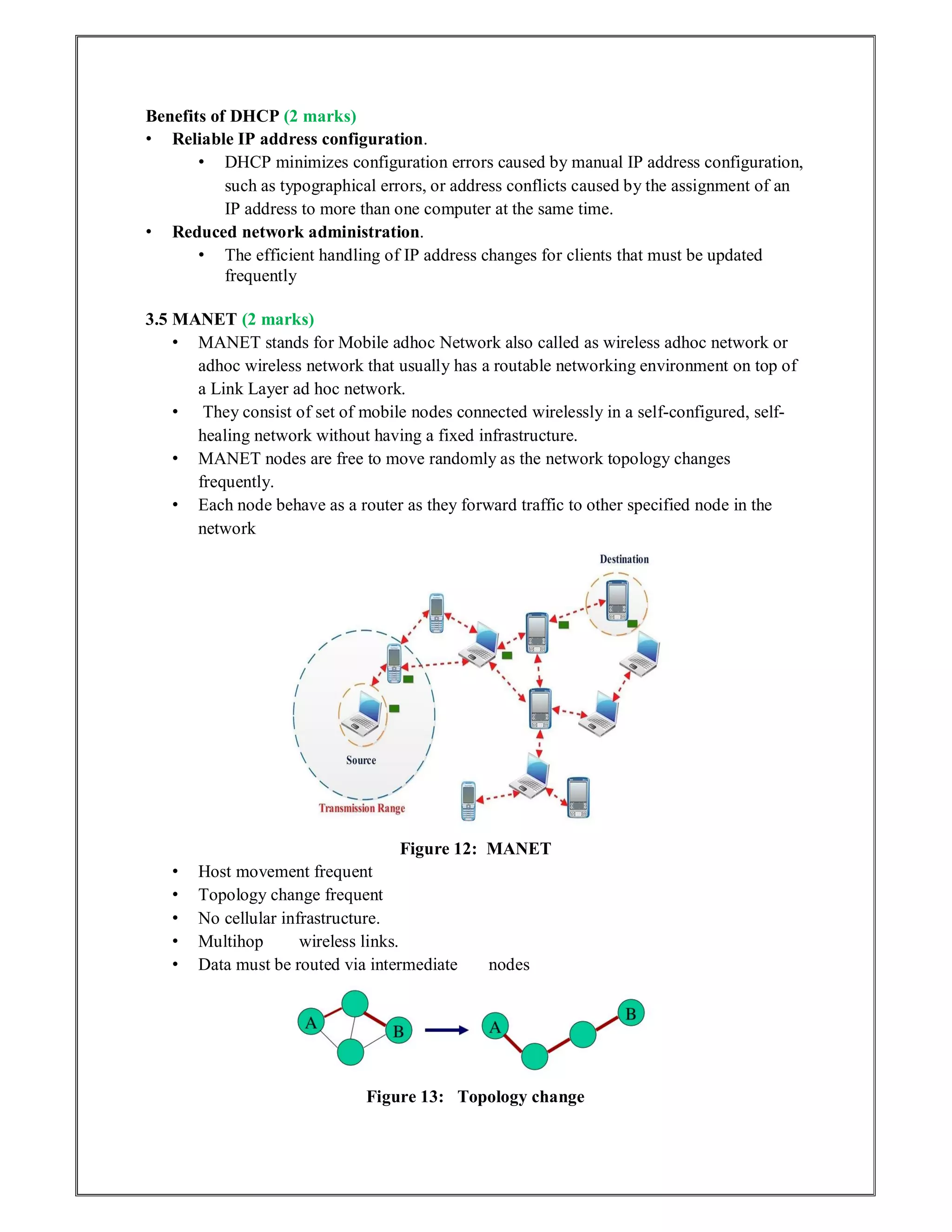 Benefits of DHCP (2 marks)
• Reliable IP address configuration.
• DHCP minimizes configuration errors caused by manual IP address configuration,
such as typographical errors, or address conflicts caused by the assignment of an
IP address to more than one computer at the same time.
• Reduced network administration.
• The efficient handling of IP address changes for clients that must be updated
frequently
3.5 MANET (2 marks)
• MANET stands for Mobile adhoc Network also called as wireless adhoc network or
adhoc wireless network that usually has a routable networking environment on top of
a Link Layer ad hoc network.
• They consist of set of mobile nodes connected wirelessly in a self-configured, self-
healing network without having a fixed infrastructure.
• MANET nodes are free to move randomly as the network topology changes
frequently.
• Each node behave as a router as they forward traffic to other specified node in the
network
Figure 12: MANET
• Host movement frequent
• Topology change frequent
• No cellular infrastructure.
• Multihop wireless links.
• Data must be routed via intermediate nodes
Figure 13: Topology change
 