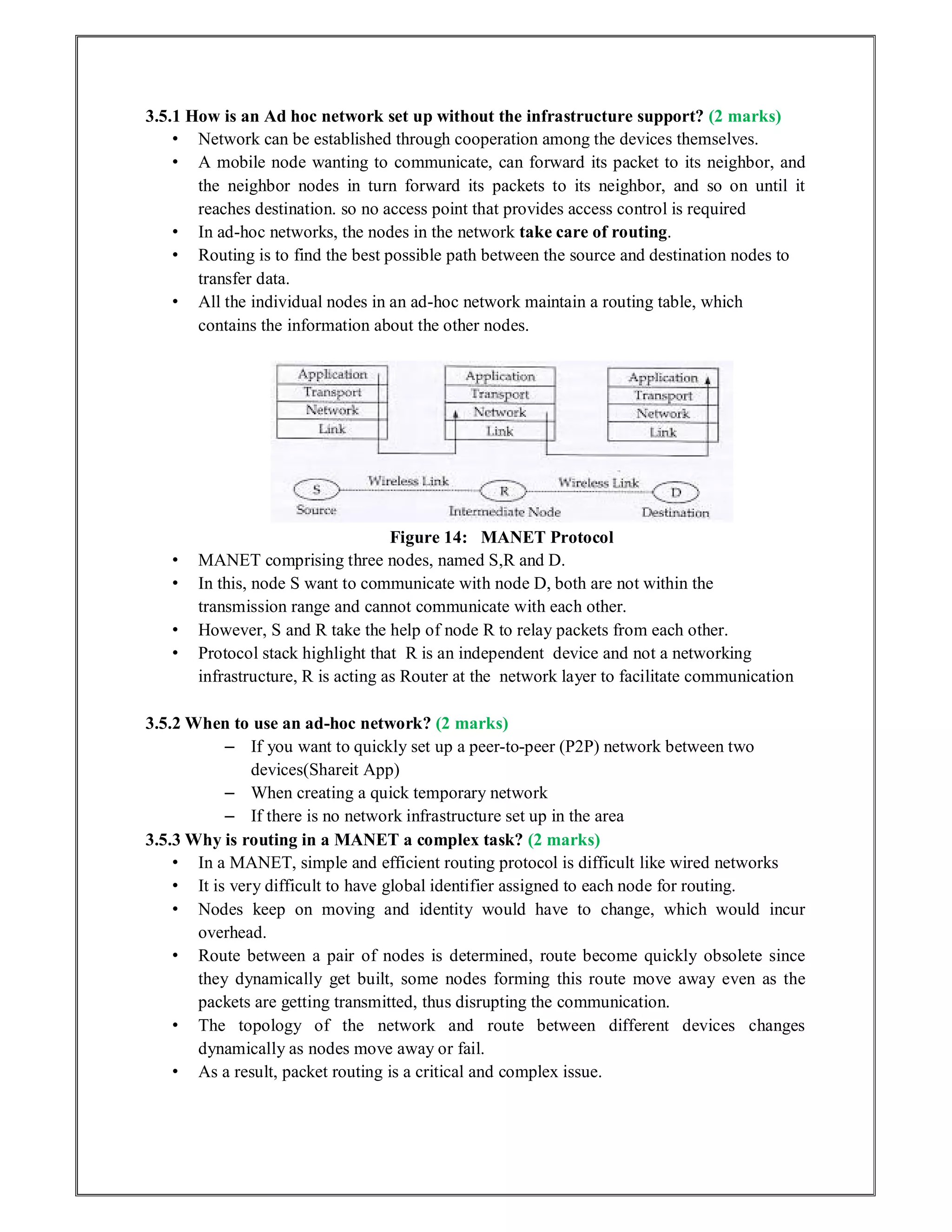 3.5.1 How is an Ad hoc network set up without the infrastructure support? (2 marks)
• Network can be established through cooperation among the devices themselves.
• A mobile node wanting to communicate, can forward its packet to its neighbor, and
the neighbor nodes in turn forward its packets to its neighbor, and so on until it
reaches destination. so no access point that provides access control is required
• In ad-hoc networks, the nodes in the network take care of routing.
• Routing is to find the best possible path between the source and destination nodes to
transfer data.
• All the individual nodes in an ad-hoc network maintain a routing table, which
contains the information about the other nodes.
Figure 14: MANET Protocol
• MANET comprising three nodes, named S,R and D.
• In this, node S want to communicate with node D, both are not within the
transmission range and cannot communicate with each other.
• However, S and R take the help of node R to relay packets from each other.
• Protocol stack highlight that R is an independent device and not a networking
infrastructure, R is acting as Router at the network layer to facilitate communication
3.5.2 When to use an ad-hoc network? (2 marks)
– If you want to quickly set up a peer-to-peer (P2P) network between two
devices(Shareit App)
– When creating a quick temporary network
– If there is no network infrastructure set up in the area
3.5.3 Why is routing in a MANET a complex task? (2 marks)
• In a MANET, simple and efficient routing protocol is difficult like wired networks
• It is very difficult to have global identifier assigned to each node for routing.
• Nodes keep on moving and identity would have to change, which would incur
overhead.
• Route between a pair of nodes is determined, route become quickly obsolete since
they dynamically get built, some nodes forming this route move away even as the
packets are getting transmitted, thus disrupting the communication.
• The topology of the network and route between different devices changes
dynamically as nodes move away or fail.
• As a result, packet routing is a critical and complex issue.
 