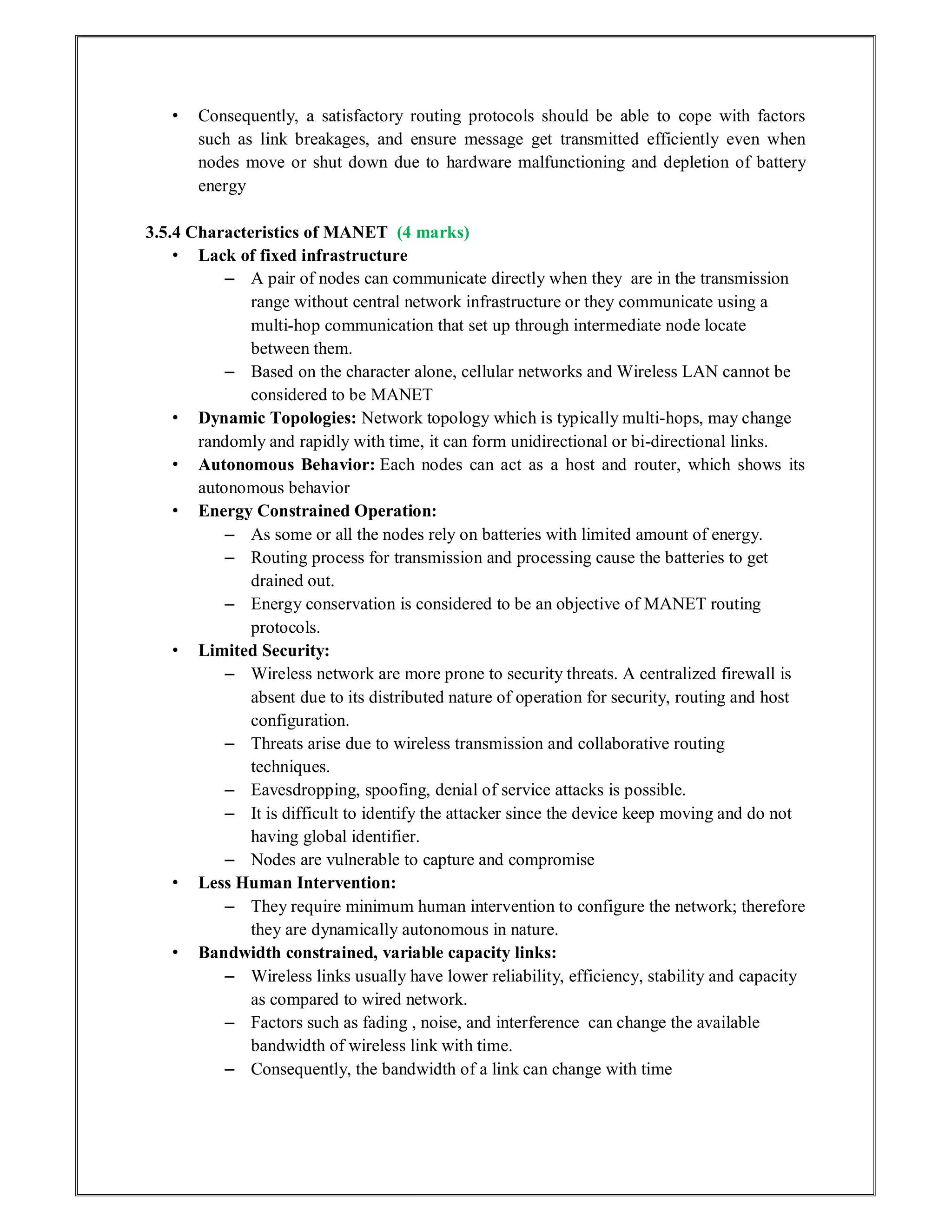 • Consequently, a satisfactory routing protocols should be able to cope with factors
such as link breakages, and ensure message get transmitted efficiently even when
nodes move or shut down due to hardware malfunctioning and depletion of battery
energy
3.5.4 Characteristics of MANET (4 marks)
• Lack of fixed infrastructure
– A pair of nodes can communicate directly when they are in the transmission
range without central network infrastructure or they communicate using a
multi-hop communication that set up through intermediate node locate
between them.
– Based on the character alone, cellular networks and Wireless LAN cannot be
considered to be MANET
• Dynamic Topologies: Network topology which is typically multi-hops, may change
randomly and rapidly with time, it can form unidirectional or bi-directional links.
• Autonomous Behavior: Each nodes can act as a host and router, which shows its
autonomous behavior
• Energy Constrained Operation:
– As some or all the nodes rely on batteries with limited amount of energy.
– Routing process for transmission and processing cause the batteries to get
drained out.
– Energy conservation is considered to be an objective of MANET routing
protocols.
• Limited Security:
– Wireless network are more prone to security threats. A centralized firewall is
absent due to its distributed nature of operation for security, routing and host
configuration.
– Threats arise due to wireless transmission and collaborative routing
techniques.
– Eavesdropping, spoofing, denial of service attacks is possible.
– It is difficult to identify the attacker since the device keep moving and do not
having global identifier.
– Nodes are vulnerable to capture and compromise
• Less Human Intervention:
– They require minimum human intervention to configure the network; therefore
they are dynamically autonomous in nature.
• Bandwidth constrained, variable capacity links:
– Wireless links usually have lower reliability, efficiency, stability and capacity
as compared to wired network.
– Factors such as fading , noise, and interference can change the available
bandwidth of wireless link with time.
– Consequently, the bandwidth of a link can change with time
 