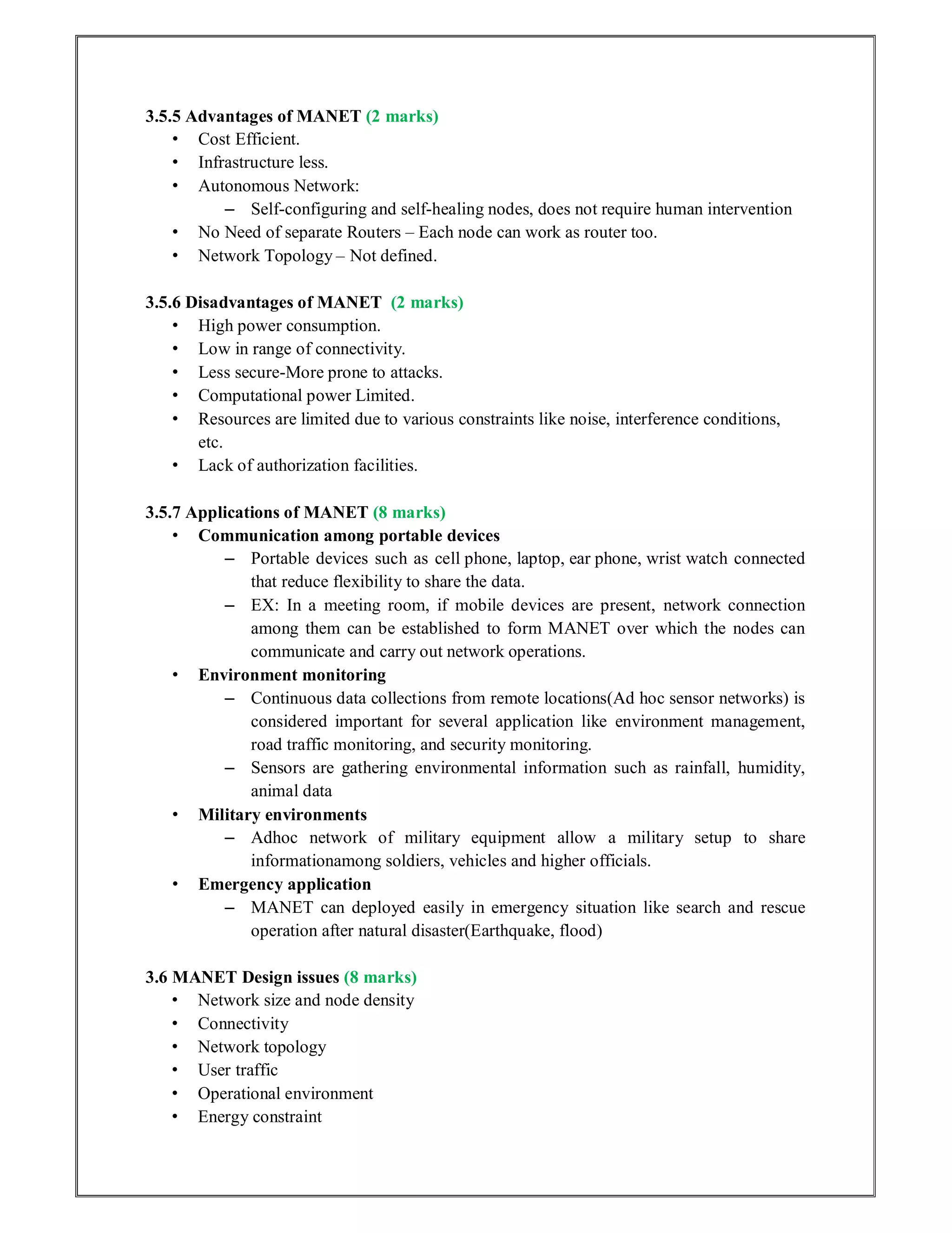 3.5.5 Advantages of MANET (2 marks)
• Cost Efficient.
• Infrastructure less.
• Autonomous Network:
– Self-configuring and self-healing nodes, does not require human intervention
• No Need of separate Routers – Each node can work as router too.
• Network Topology – Not defined.
3.5.6 Disadvantages of MANET (2 marks)
• High power consumption.
• Low in range of connectivity.
• Less secure-More prone to attacks.
• Computational power Limited.
• Resources are limited due to various constraints like noise, interference conditions,
etc.
• Lack of authorization facilities.
3.5.7 Applications of MANET (8 marks)
• Communication among portable devices
– Portable devices such as cell phone, laptop, ear phone, wrist watch connected
that reduce flexibility to share the data.
– EX: In a meeting room, if mobile devices are present, network connection
among them can be established to form MANET over which the nodes can
communicate and carry out network operations.
• Environment monitoring
– Continuous data collections from remote locations(Ad hoc sensor networks) is
considered important for several application like environment management,
road traffic monitoring, and security monitoring.
– Sensors are gathering environmental information such as rainfall, humidity,
animal data
• Military environments
– Adhoc network of military equipment allow a military setup to share
informationamong soldiers, vehicles and higher officials.
• Emergency application
– MANET can deployed easily in emergency situation like search and rescue
operation after natural disaster(Earthquake, flood)
3.6 MANET Design issues (8 marks)
• Network size and node density
• Connectivity
• Network topology
• User traffic
• Operational environment
• Energy constraint
 
