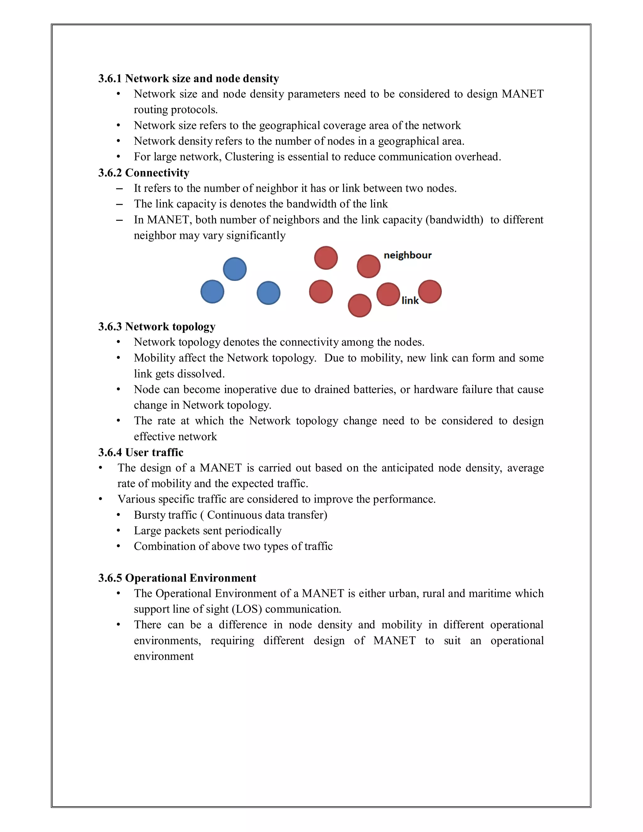 3.6.1 Network size and node density
• Network size and node density parameters need to be considered to design MANET
routing protocols.
• Network size refers to the geographical coverage area of the network
• Network density refers to the number of nodes in a geographical area.
• For large network, Clustering is essential to reduce communication overhead.
3.6.2 Connectivity
– It refers to the number of neighbor it has or link between two nodes.
– The link capacity is denotes the bandwidth of the link
– In MANET, both number of neighbors and the link capacity (bandwidth) to different
neighbor may vary significantly
3.6.3 Network topology
• Network topology denotes the connectivity among the nodes.
• Mobility affect the Network topology. Due to mobility, new link can form and some
link gets dissolved.
• Node can become inoperative due to drained batteries, or hardware failure that cause
change in Network topology.
• The rate at which the Network topology change need to be considered to design
effective network
3.6.4 User traffic
• The design of a MANET is carried out based on the anticipated node density, average
rate of mobility and the expected traffic.
• Various specific traffic are considered to improve the performance.
• Bursty traffic ( Continuous data transfer)
• Large packets sent periodically
• Combination of above two types of traffic
3.6.5 Operational Environment
• The Operational Environment of a MANET is either urban, rural and maritime which
support line of sight (LOS) communication.
• There can be a difference in node density and mobility in different operational
environments, requiring different design of MANET to suit an operational
environment
 