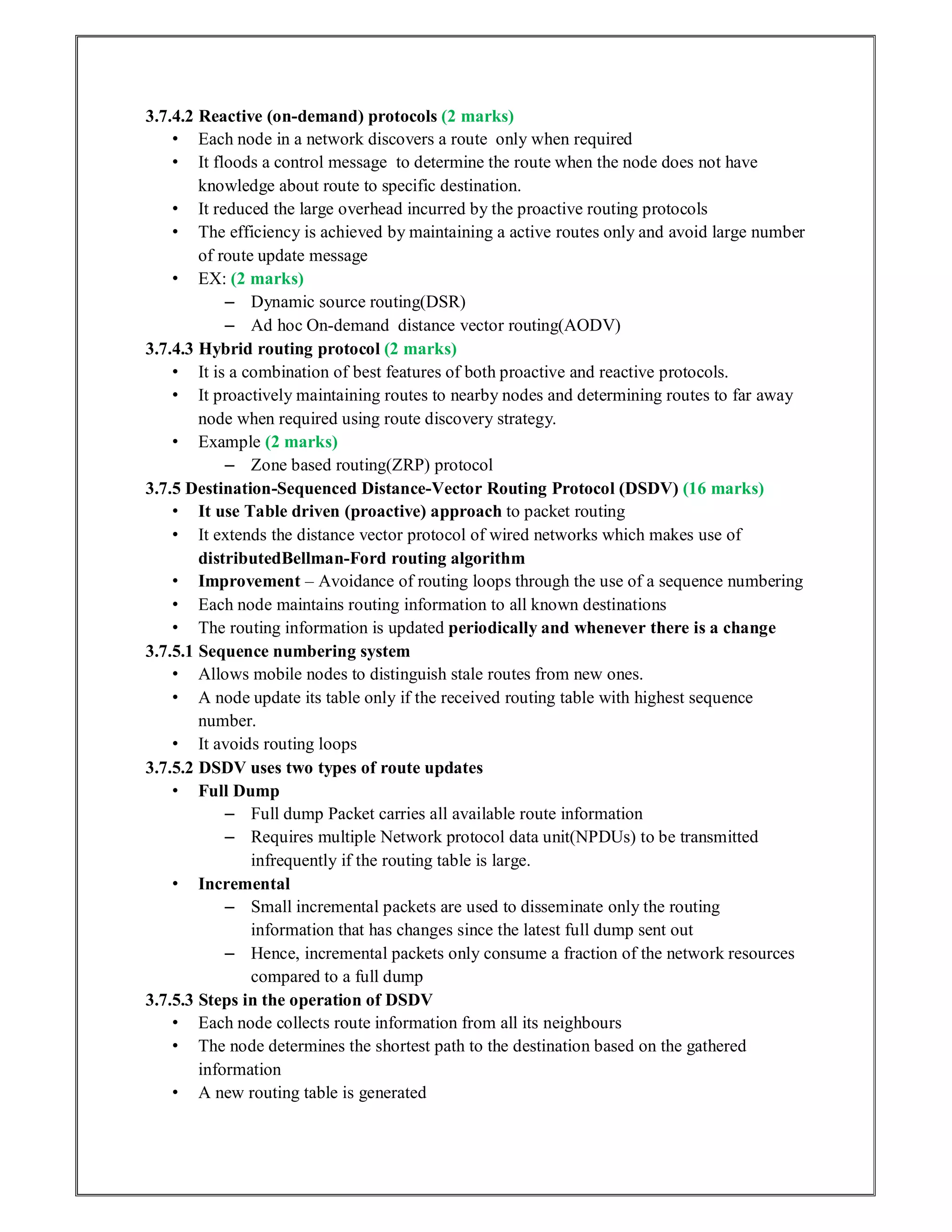 3.7.4.2 Reactive (on-demand) protocols (2 marks)
• Each node in a network discovers a route only when required
• It floods a control message to determine the route when the node does not have
knowledge about route to specific destination.
• It reduced the large overhead incurred by the proactive routing protocols
• The efficiency is achieved by maintaining a active routes only and avoid large number
of route update message
• EX: (2 marks)
– Dynamic source routing(DSR)
– Ad hoc On-demand distance vector routing(AODV)
3.7.4.3 Hybrid routing protocol (2 marks)
• It is a combination of best features of both proactive and reactive protocols.
• It proactively maintaining routes to nearby nodes and determining routes to far away
node when required using route discovery strategy.
• Example (2 marks)
– Zone based routing(ZRP) protocol
3.7.5 Destination-Sequenced Distance-Vector Routing Protocol (DSDV) (16 marks)
• It use Table driven (proactive) approach to packet routing
• It extends the distance vector protocol of wired networks which makes use of
distributedBellman-Ford routing algorithm
• Improvement – Avoidance of routing loops through the use of a sequence numbering
• Each node maintains routing information to all known destinations
• The routing information is updated periodically and whenever there is a change
3.7.5.1 Sequence numbering system
• Allows mobile nodes to distinguish stale routes from new ones.
• A node update its table only if the received routing table with highest sequence
number.
• It avoids routing loops
3.7.5.2 DSDV uses two types of route updates
• Full Dump
– Full dump Packet carries all available route information
– Requires multiple Network protocol data unit(NPDUs) to be transmitted
infrequently if the routing table is large.
• Incremental
– Small incremental packets are used to disseminate only the routing
information that has changes since the latest full dump sent out
– Hence, incremental packets only consume a fraction of the network resources
compared to a full dump
3.7.5.3 Steps in the operation of DSDV
• Each node collects route information from all its neighbours
• The node determines the shortest path to the destination based on the gathered
information
• A new routing table is generated
 