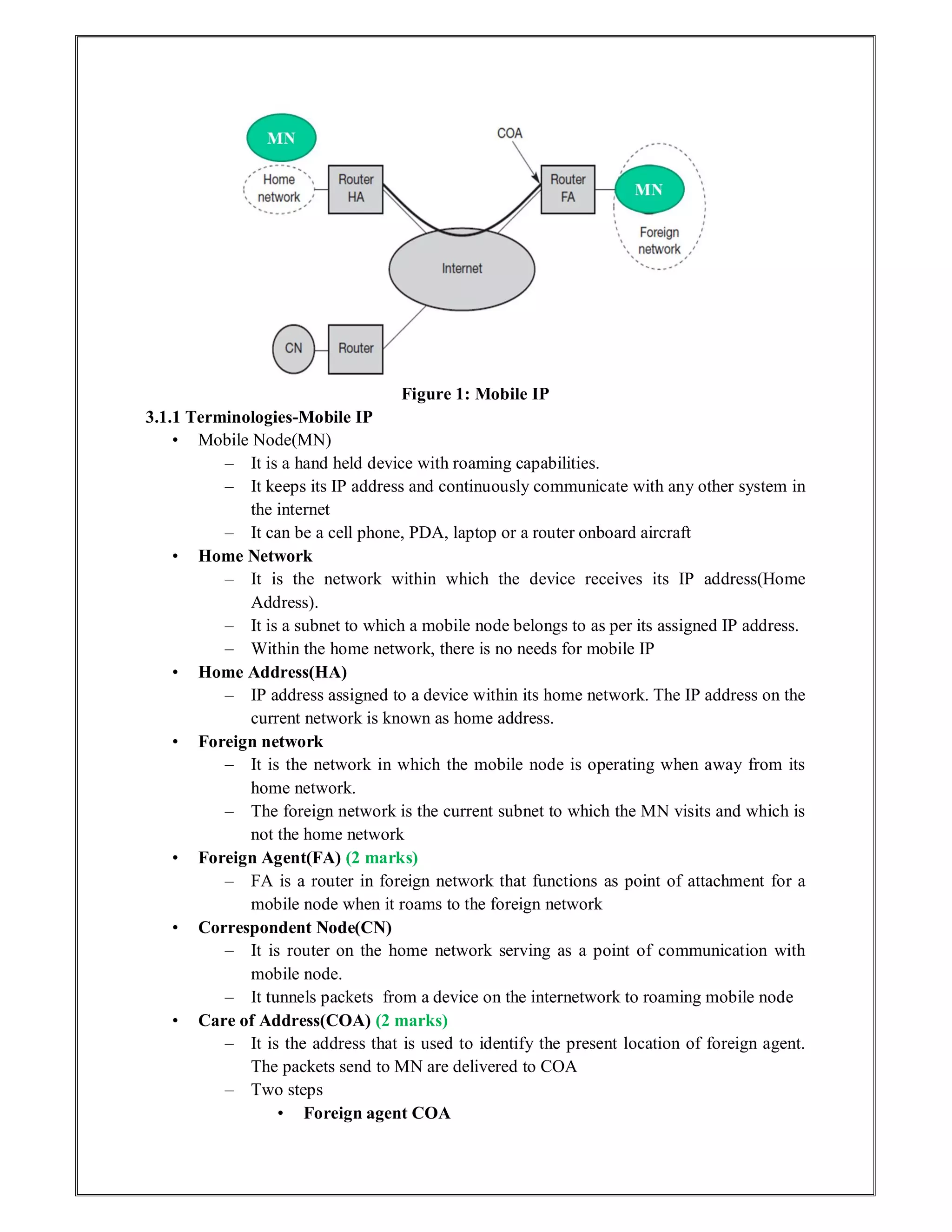 Figure 1: Mobile IP
3.1.1 Terminologies-Mobile IP
• Mobile Node(MN)
– It is a hand held device with roaming capabilities.
– It keeps its IP address and continuously communicate with any other system in
the internet
– It can be a cell phone, PDA, laptop or a router onboard aircraft
• Home Network
– It is the network within which the device receives its IP address(Home
Address).
– It is a subnet to which a mobile node belongs to as per its assigned IP address.
– Within the home network, there is no needs for mobile IP
• Home Address(HA)
– IP address assigned to a device within its home network. The IP address on the
current network is known as home address.
• Foreign network
– It is the network in which the mobile node is operating when away from its
home network.
– The foreign network is the current subnet to which the MN visits and which is
not the home network
• Foreign Agent(FA) (2 marks)
– FA is a router in foreign network that functions as point of attachment for a
mobile node when it roams to the foreign network
• Correspondent Node(CN)
– It is router on the home network serving as a point of communication with
mobile node.
– It tunnels packets from a device on the internetwork to roaming mobile node
• Care of Address(COA) (2 marks)
– It is the address that is used to identify the present location of foreign agent.
The packets send to MN are delivered to COA
– Two steps
• Foreign agent COA
 