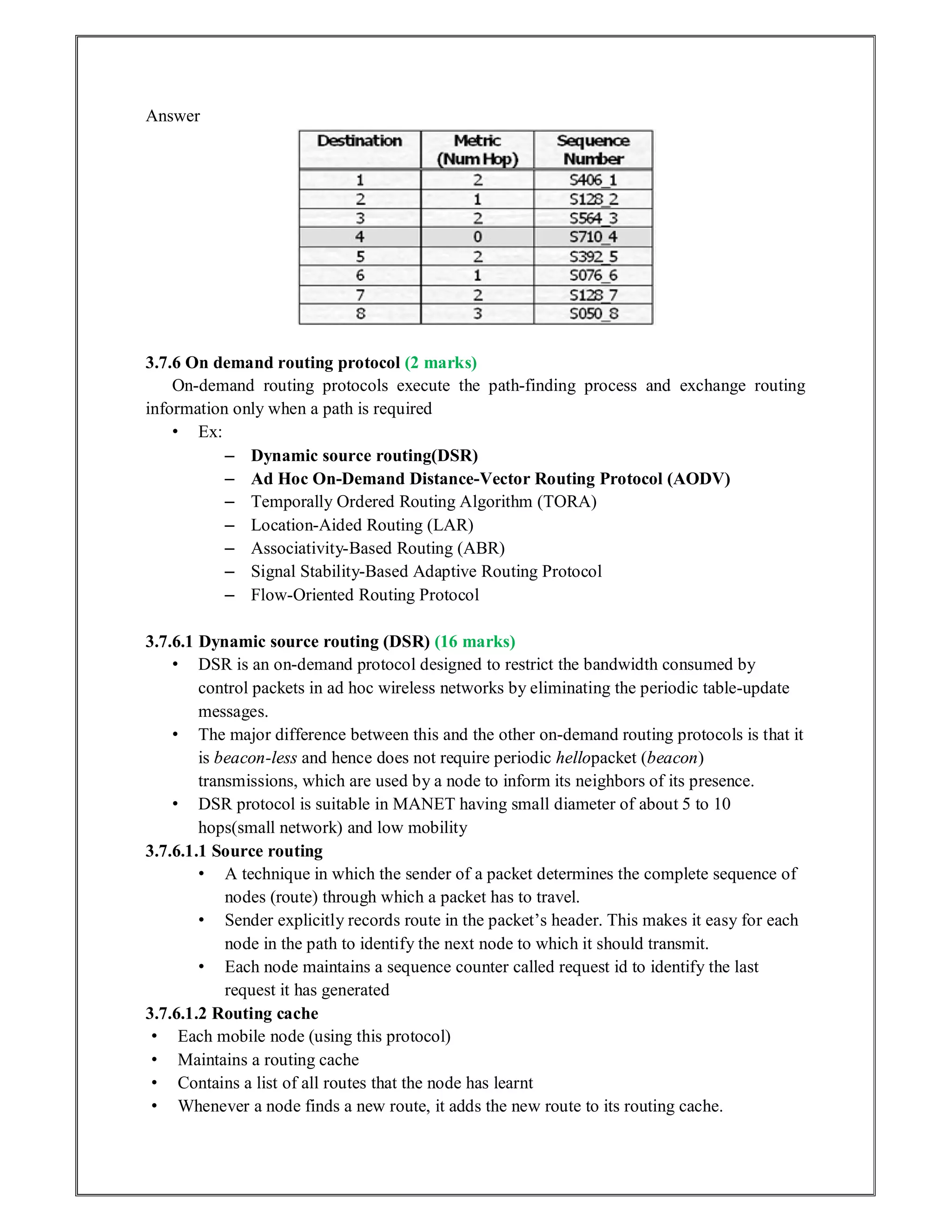 Answer
3.7.6 On demand routing protocol (2 marks)
On-demand routing protocols execute the path-finding process and exchange routing
information only when a path is required
• Ex:
– Dynamic source routing(DSR)
– Ad Hoc On-Demand Distance-Vector Routing Protocol (AODV)
– Temporally Ordered Routing Algorithm (TORA)
– Location-Aided Routing (LAR)
– Associativity-Based Routing (ABR)
– Signal Stability-Based Adaptive Routing Protocol
– Flow-Oriented Routing Protocol
3.7.6.1 Dynamic source routing (DSR) (16 marks)
• DSR is an on-demand protocol designed to restrict the bandwidth consumed by
control packets in ad hoc wireless networks by eliminating the periodic table-update
messages.
• The major difference between this and the other on-demand routing protocols is that it
is beacon-less and hence does not require periodic hellopacket (beacon)
transmissions, which are used by a node to inform its neighbors of its presence.
• DSR protocol is suitable in MANET having small diameter of about 5 to 10
hops(small network) and low mobility
3.7.6.1.1 Source routing
• A technique in which the sender of a packet determines the complete sequence of
nodes (route) through which a packet has to travel.
• Sender explicitly records route in the packet’s header. This makes it easy for each
node in the path to identify the next node to which it should transmit.
• Each node maintains a sequence counter called request id to identify the last
request it has generated
3.7.6.1.2 Routing cache
• Each mobile node (using this protocol)
• Maintains a routing cache
• Contains a list of all routes that the node has learnt
• Whenever a node finds a new route, it adds the new route to its routing cache.
 