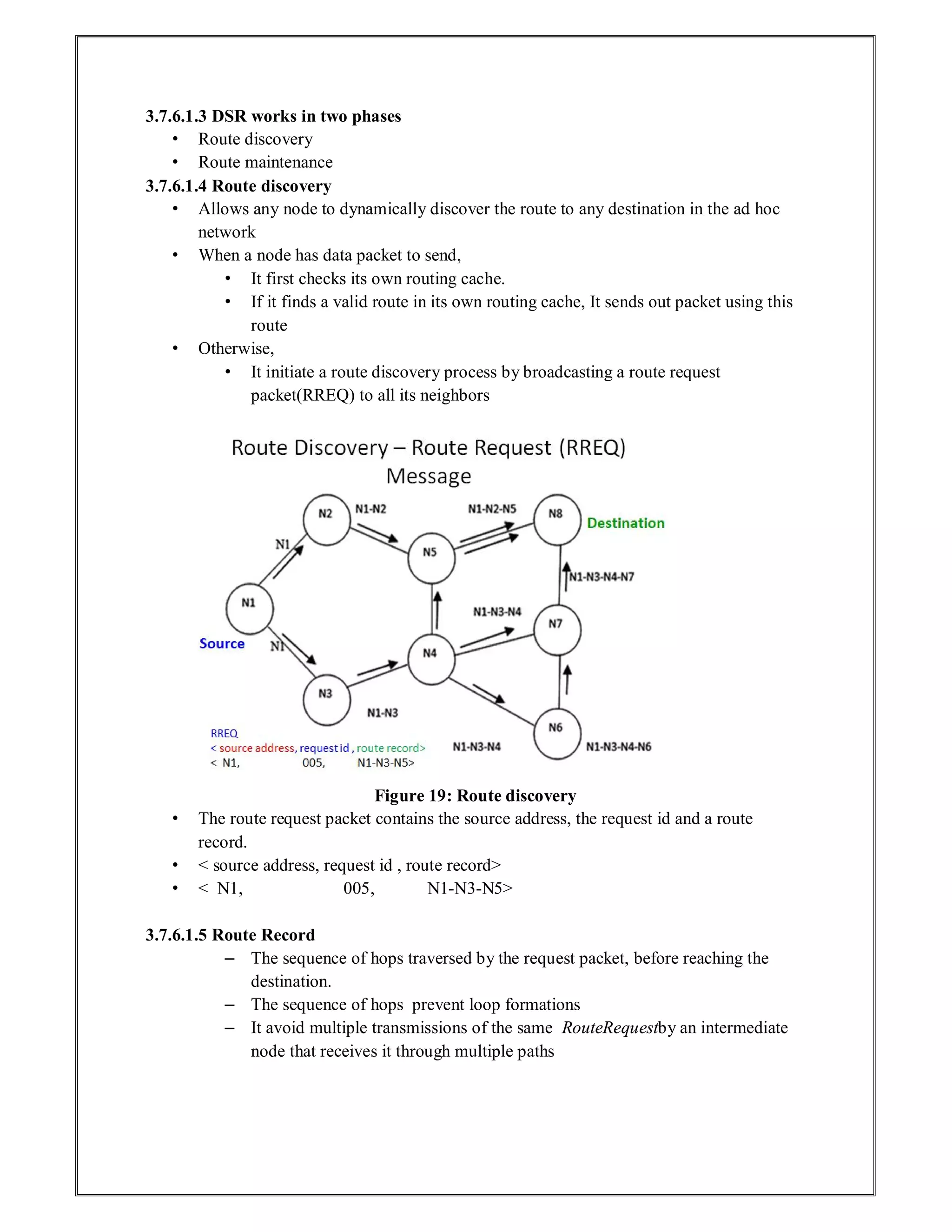 3.7.6.1.3 DSR works in two phases
• Route discovery
• Route maintenance
3.7.6.1.4 Route discovery
• Allows any node to dynamically discover the route to any destination in the ad hoc
network
• When a node has data packet to send,
• It first checks its own routing cache.
• If it finds a valid route in its own routing cache, It sends out packet using this
route
• Otherwise,
• It initiate a route discovery process by broadcasting a route request
packet(RREQ) to all its neighbors
Figure 19: Route discovery
• The route request packet contains the source address, the request id and a route
record.
• < source address, request id , route record>
• < N1, 005, N1-N3-N5>
3.7.6.1.5 Route Record
– The sequence of hops traversed by the request packet, before reaching the
destination.
– The sequence of hops prevent loop formations
– It avoid multiple transmissions of the same RouteRequestby an intermediate
node that receives it through multiple paths
 