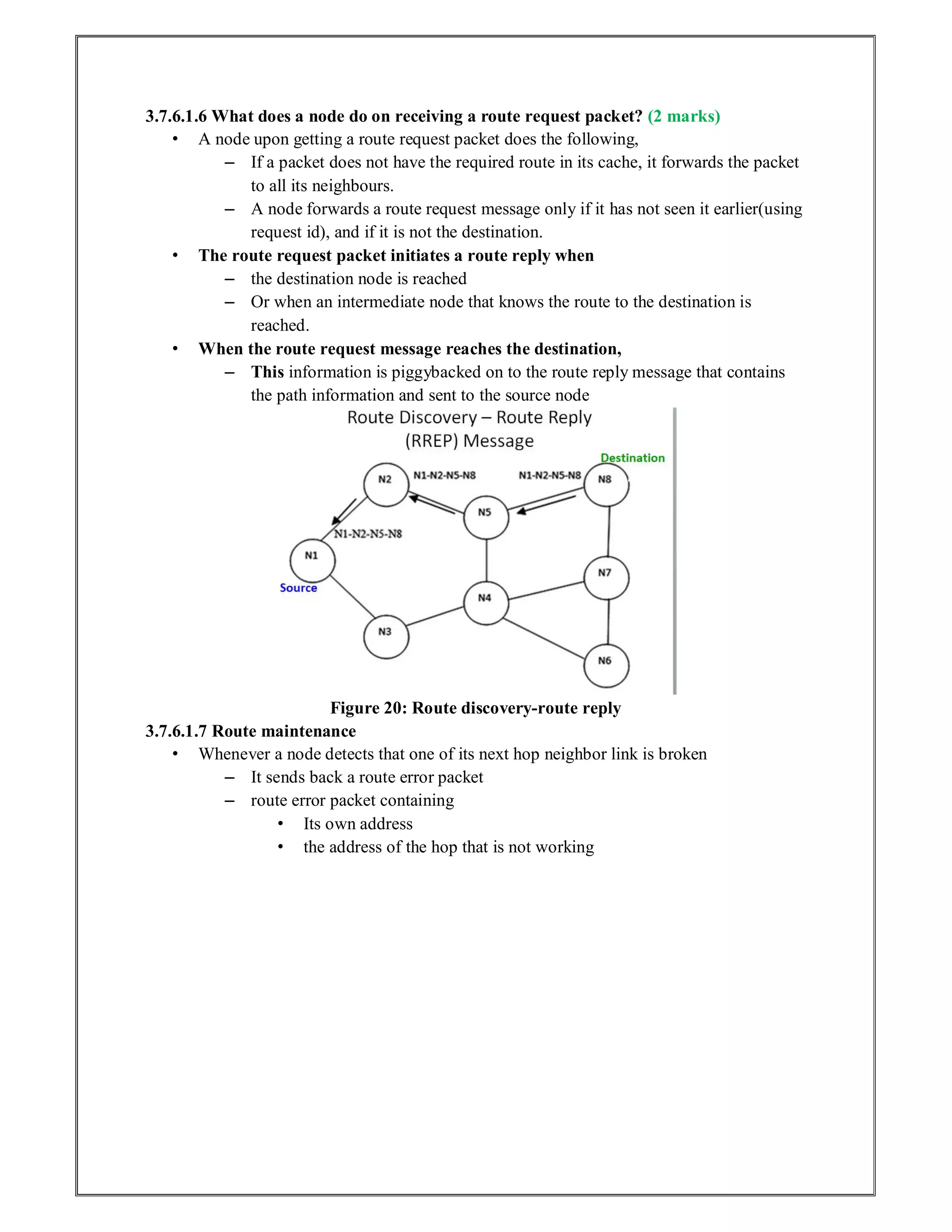 3.7.6.1.6 What does a node do on receiving a route request packet? (2 marks)
• A node upon getting a route request packet does the following,
– If a packet does not have the required route in its cache, it forwards the packet
to all its neighbours.
– A node forwards a route request message only if it has not seen it earlier(using
request id), and if it is not the destination.
• The route request packet initiates a route reply when
– the destination node is reached
– Or when an intermediate node that knows the route to the destination is
reached.
• When the route request message reaches the destination,
– This information is piggybacked on to the route reply message that contains
the path information and sent to the source node
Figure 20: Route discovery-route reply
3.7.6.1.7 Route maintenance
• Whenever a node detects that one of its next hop neighbor link is broken
– It sends back a route error packet
– route error packet containing
• Its own address
• the address of the hop that is not working
 