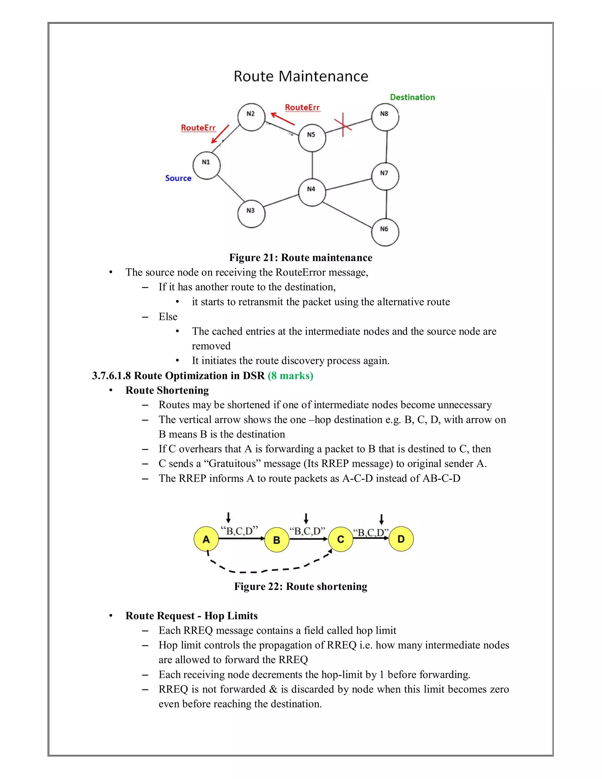 Figure 21: Route maintenance
• The source node on receiving the RouteError message,
– If it has another route to the destination,
• it starts to retransmit the packet using the alternative route
– Else
• The cached entries at the intermediate nodes and the source node are
removed
• It initiates the route discovery process again.
3.7.6.1.8 Route Optimization in DSR (8 marks)
• Route Shortening
– Routes may be shortened if one of intermediate nodes become unnecessary
– The vertical arrow shows the one –hop destination e.g. B, C, D, with arrow on
B means B is the destination
– If C overhears that A is forwarding a packet to B that is destined to C, then
– C sends a “Gratuitous” message (Its RREP message) to original sender A.
– The RREP informs A to route packets as A-C-D instead of AB-C-D
Figure 22: Route shortening
• Route Request - Hop Limits
– Each RREQ message contains a field called hop limit
– Hop limit controls the propagation of RREQ i.e. how many intermediate nodes
are allowed to forward the RREQ
– Each receiving node decrements the hop-limit by 1 before forwarding.
– RREQ is not forwarded & is discarded by node when this limit becomes zero
even before reaching the destination.
 