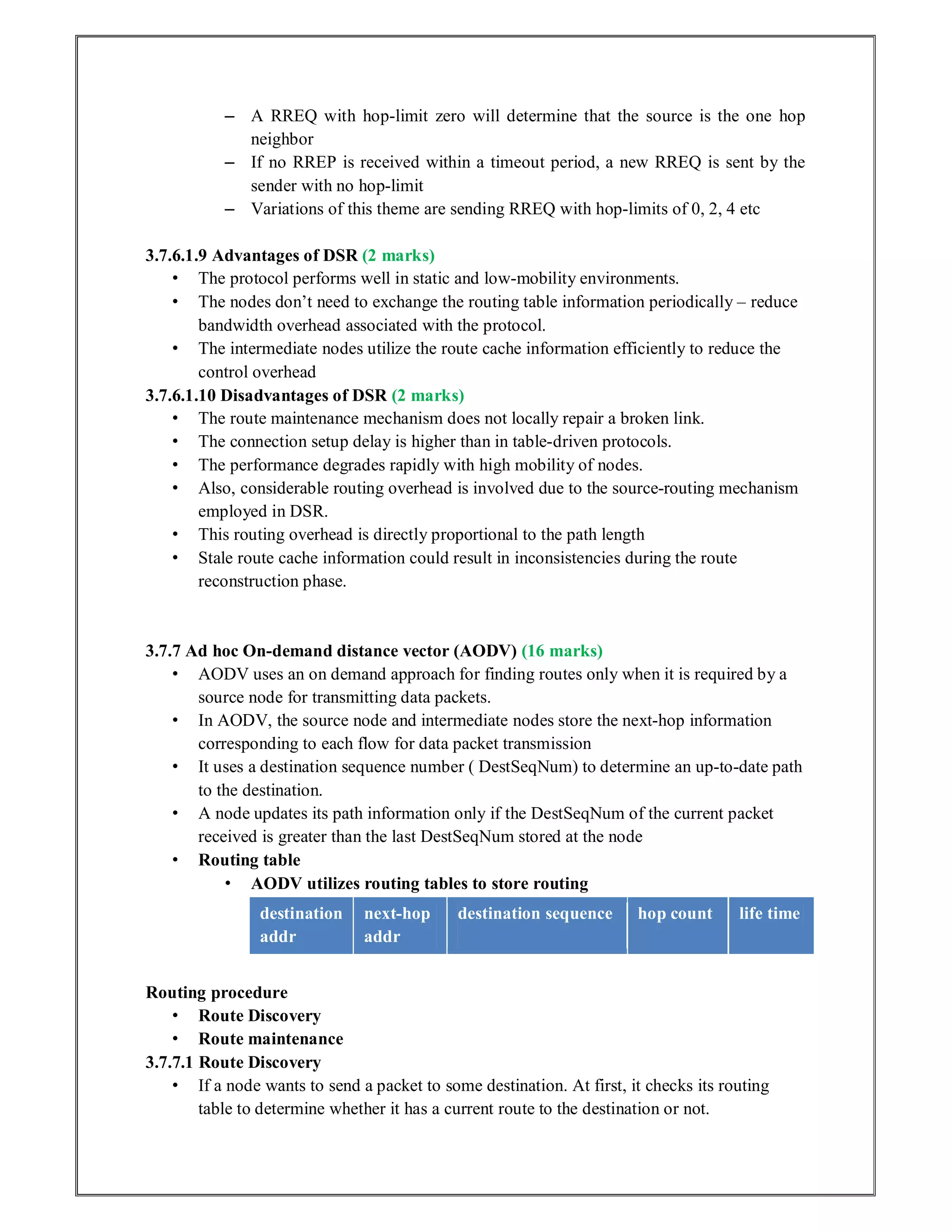 – A RREQ with hop-limit zero will determine that the source is the one hop
neighbor
– If no RREP is received within a timeout period, a new RREQ is sent by the
sender with no hop-limit
– Variations of this theme are sending RREQ with hop-limits of 0, 2, 4 etc
3.7.6.1.9 Advantages of DSR (2 marks)
• The protocol performs well in static and low-mobility environments.
• The nodes don’t need to exchange the routing table information periodically – reduce
bandwidth overhead associated with the protocol.
• The intermediate nodes utilize the route cache information efficiently to reduce the
control overhead
3.7.6.1.10 Disadvantages of DSR (2 marks)
• The route maintenance mechanism does not locally repair a broken link.
• The connection setup delay is higher than in table-driven protocols.
• The performance degrades rapidly with high mobility of nodes.
• Also, considerable routing overhead is involved due to the source-routing mechanism
employed in DSR.
• This routing overhead is directly proportional to the path length
• Stale route cache information could result in inconsistencies during the route
reconstruction phase.
3.7.7 Ad hoc On-demand distance vector (AODV) (16 marks)
• AODV uses an on demand approach for finding routes only when it is required by a
source node for transmitting data packets.
• In AODV, the source node and intermediate nodes store the next-hop information
corresponding to each flow for data packet transmission
• It uses a destination sequence number ( DestSeqNum) to determine an up-to-date path
to the destination.
• A node updates its path information only if the DestSeqNum of the current packet
received is greater than the last DestSeqNum stored at the node
• Routing table
• AODV utilizes routing tables to store routing
destination
addr
next-hop
addr
destination sequence hop count life time
Routing procedure
• Route Discovery
• Route maintenance
3.7.7.1 Route Discovery
• If a node wants to send a packet to some destination. At first, it checks its routing
table to determine whether it has a current route to the destination or not.
 