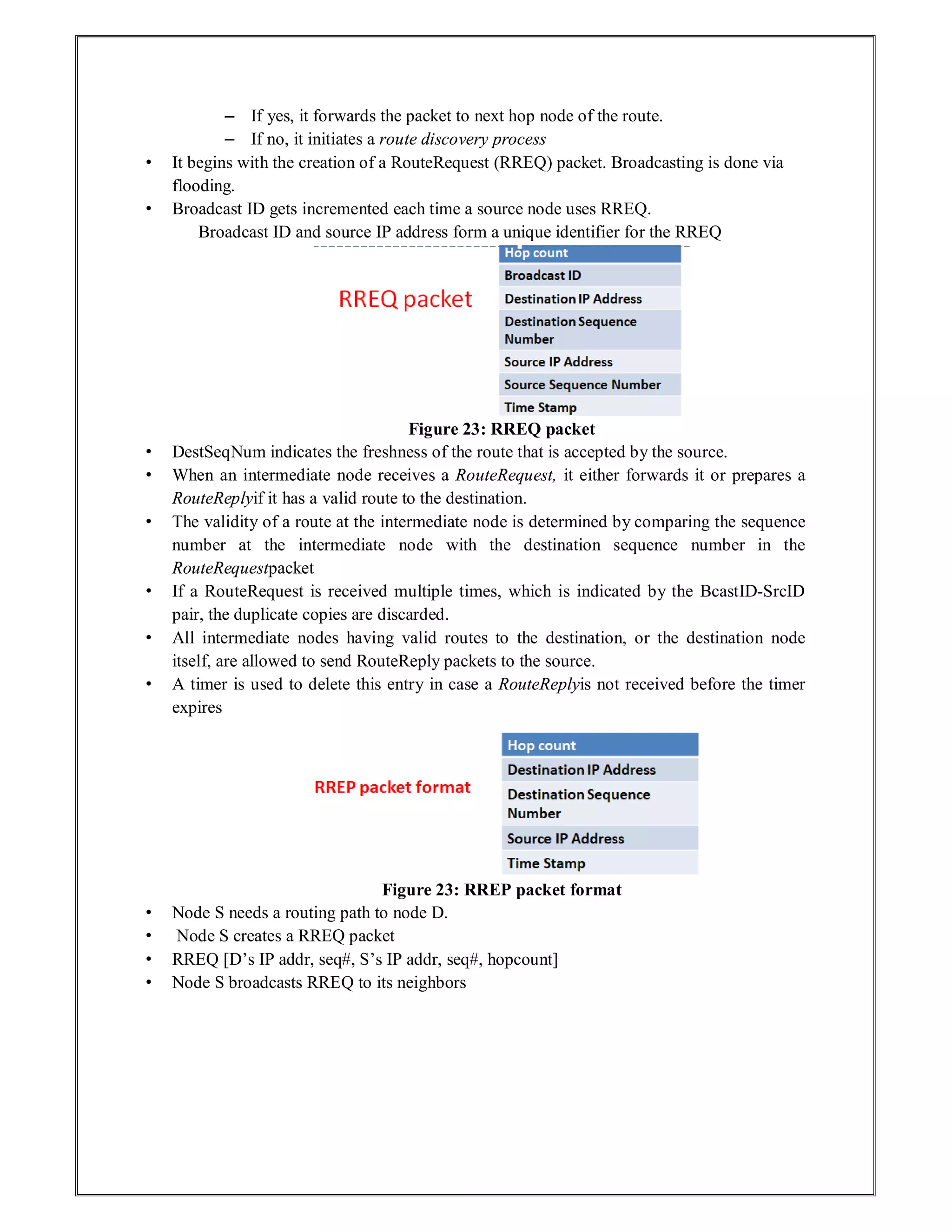 – If yes, it forwards the packet to next hop node of the route.
– If no, it initiates a route discovery process
• It begins with the creation of a RouteRequest (RREQ) packet. Broadcasting is done via
flooding.
• Broadcast ID gets incremented each time a source node uses RREQ.
Broadcast ID and source IP address form a unique identifier for the RREQ
Figure 23: RREQ packet
• DestSeqNum indicates the freshness of the route that is accepted by the source.
• When an intermediate node receives a RouteRequest, it either forwards it or prepares a
RouteReplyif it has a valid route to the destination.
• The validity of a route at the intermediate node is determined by comparing the sequence
number at the intermediate node with the destination sequence number in the
RouteRequestpacket
• If a RouteRequest is received multiple times, which is indicated by the BcastID-SrcID
pair, the duplicate copies are discarded.
• All intermediate nodes having valid routes to the destination, or the destination node
itself, are allowed to send RouteReply packets to the source.
• A timer is used to delete this entry in case a RouteReplyis not received before the timer
expires
Figure 23: RREP packet format
• Node S needs a routing path to node D.
• Node S creates a RREQ packet
• RREQ [D’s IP addr, seq#, S’s IP addr, seq#, hopcount]
• Node S broadcasts RREQ to its neighbors
 