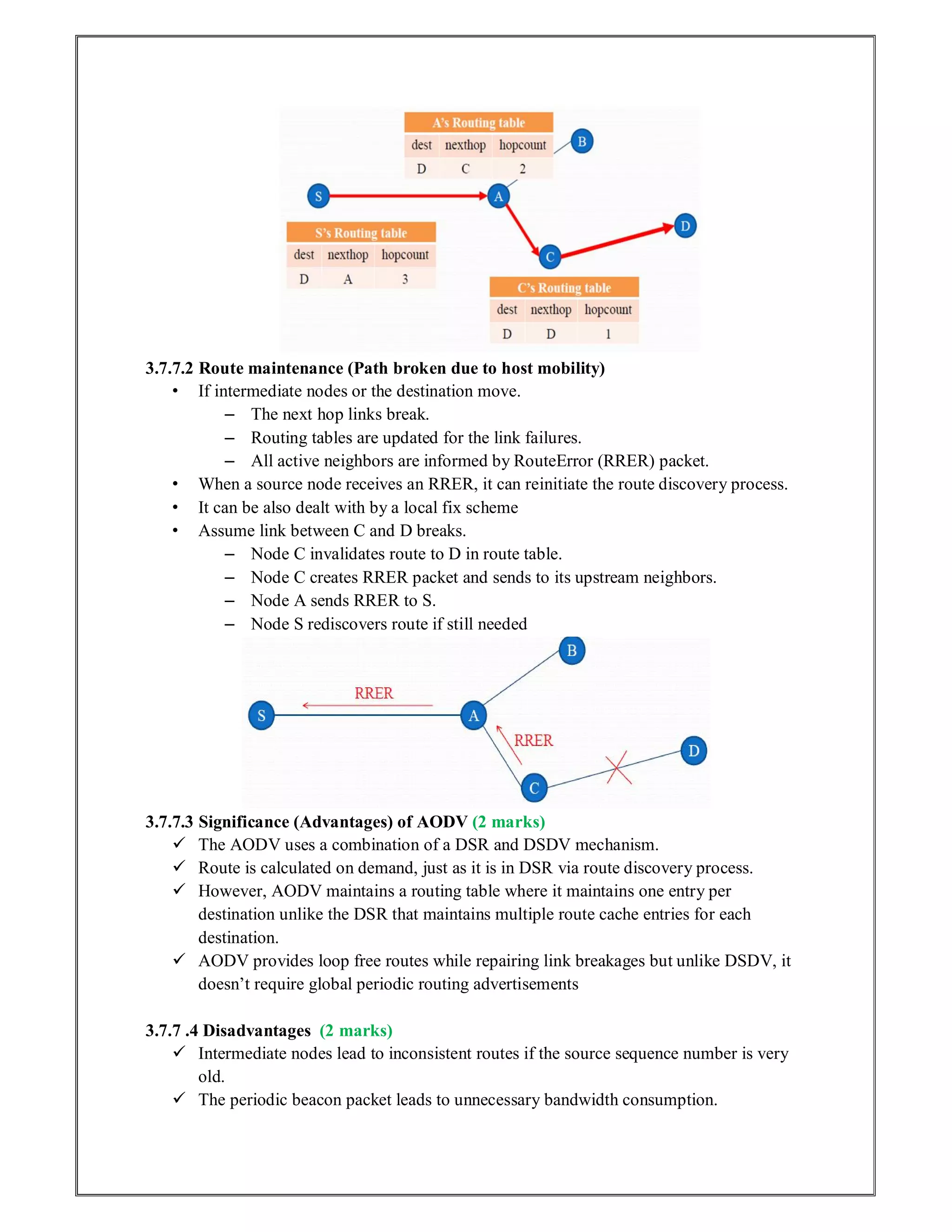3.7.7.2 Route maintenance (Path broken due to host mobility)
• If intermediate nodes or the destination move.
– The next hop links break.
– Routing tables are updated for the link failures.
– All active neighbors are informed by RouteError (RRER) packet.
• When a source node receives an RRER, it can reinitiate the route discovery process.
• It can be also dealt with by a local fix scheme
• Assume link between C and D breaks.
– Node C invalidates route to D in route table.
– Node C creates RRER packet and sends to its upstream neighbors.
– Node A sends RRER to S.
– Node S rediscovers route if still needed
3.7.7.3 Significance (Advantages) of AODV (2 marks)
 The AODV uses a combination of a DSR and DSDV mechanism.
 Route is calculated on demand, just as it is in DSR via route discovery process.
 However, AODV maintains a routing table where it maintains one entry per
destination unlike the DSR that maintains multiple route cache entries for each
destination.
 AODV provides loop free routes while repairing link breakages but unlike DSDV, it
doesn’t require global periodic routing advertisements
3.7.7 .4 Disadvantages (2 marks)
 Intermediate nodes lead to inconsistent routes if the source sequence number is very
old.
 The periodic beacon packet leads to unnecessary bandwidth consumption.
 
