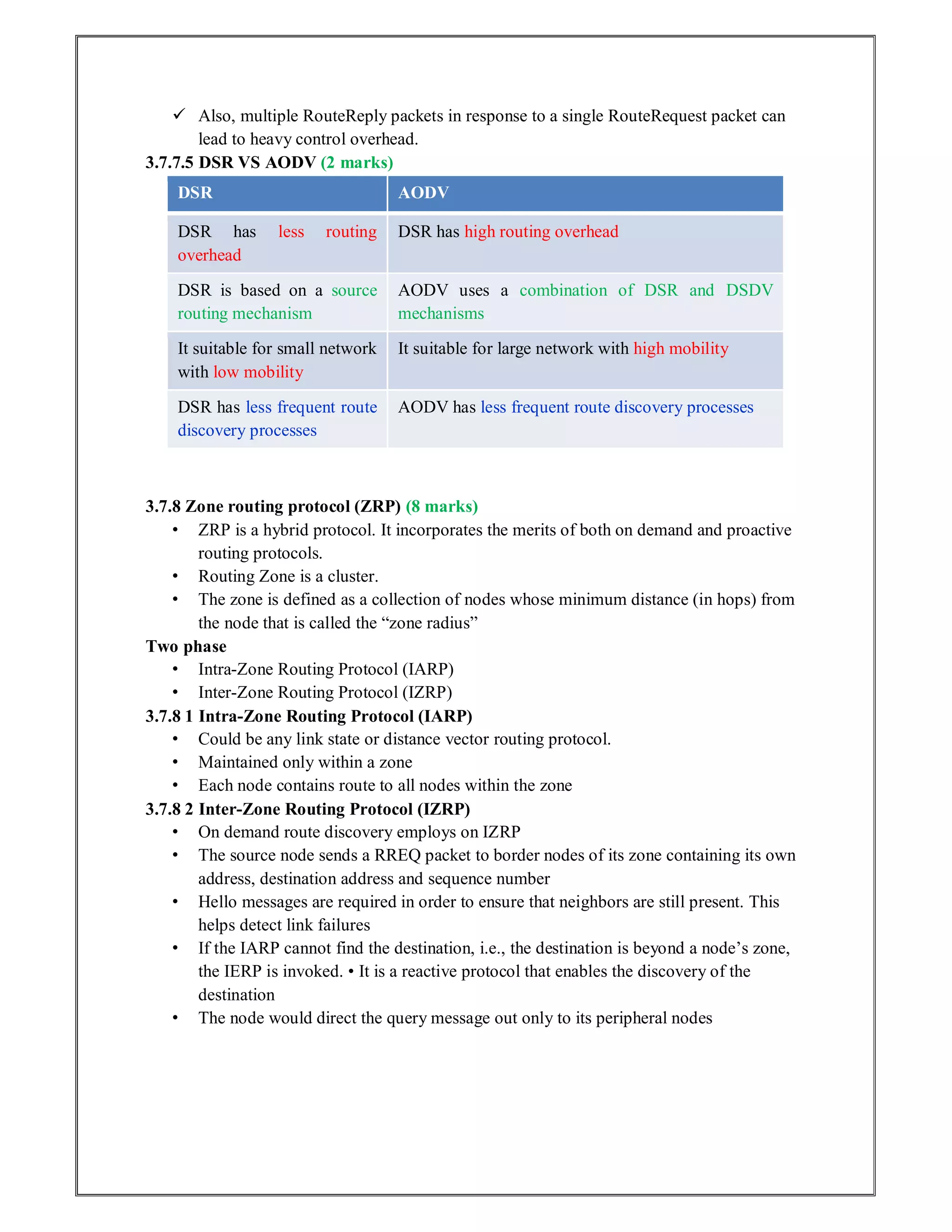  Also, multiple RouteReply packets in response to a single RouteRequest packet can
lead to heavy control overhead.
3.7.7.5 DSR VS AODV (2 marks)
DSR AODV
DSR has less routing
overhead
DSR has high routing overhead
DSR is based on a source
routing mechanism
AODV uses a combination of DSR and DSDV
mechanisms
It suitable for small network
with low mobility
It suitable for large network with high mobility
DSR has less frequent route
discovery processes
AODV has less frequent route discovery processes
3.7.8 Zone routing protocol (ZRP) (8 marks)
• ZRP is a hybrid protocol. It incorporates the merits of both on demand and proactive
routing protocols.
• Routing Zone is a cluster.
• The zone is defined as a collection of nodes whose minimum distance (in hops) from
the node that is called the “zone radius”
Two phase
• Intra-Zone Routing Protocol (IARP)
• Inter-Zone Routing Protocol (IZRP)
3.7.8 1 Intra-Zone Routing Protocol (IARP)
• Could be any link state or distance vector routing protocol.
• Maintained only within a zone
• Each node contains route to all nodes within the zone
3.7.8 2 Inter-Zone Routing Protocol (IZRP)
• On demand route discovery employs on IZRP
• The source node sends a RREQ packet to border nodes of its zone containing its own
address, destination address and sequence number
• Hello messages are required in order to ensure that neighbors are still present. This
helps detect link failures
• If the IARP cannot find the destination, i.e., the destination is beyond a node’s zone,
the IERP is invoked. • It is a reactive protocol that enables the discovery of the
destination
• The node would direct the query message out only to its peripheral nodes
 