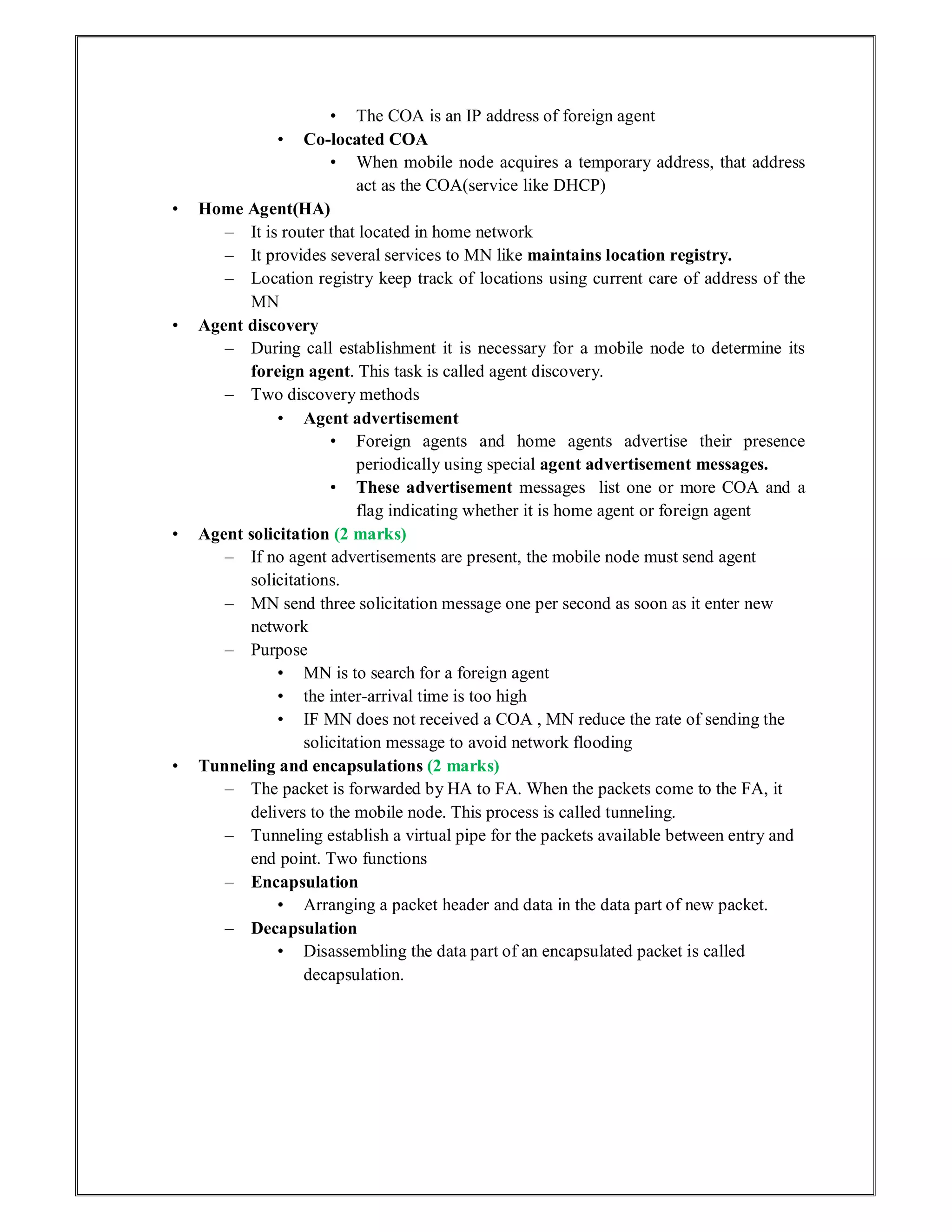 • The COA is an IP address of foreign agent
• Co-located COA
• When mobile node acquires a temporary address, that address
act as the COA(service like DHCP)
• Home Agent(HA)
– It is router that located in home network
– It provides several services to MN like maintains location registry.
– Location registry keep track of locations using current care of address of the
MN
• Agent discovery
– During call establishment it is necessary for a mobile node to determine its
foreign agent. This task is called agent discovery.
– Two discovery methods
• Agent advertisement
• Foreign agents and home agents advertise their presence
periodically using special agent advertisement messages.
• These advertisement messages list one or more COA and a
flag indicating whether it is home agent or foreign agent
• Agent solicitation (2 marks)
– If no agent advertisements are present, the mobile node must send agent
solicitations.
– MN send three solicitation message one per second as soon as it enter new
network
– Purpose
• MN is to search for a foreign agent
• the inter-arrival time is too high
• IF MN does not received a COA , MN reduce the rate of sending the
solicitation message to avoid network flooding
• Tunneling and encapsulations (2 marks)
– The packet is forwarded by HA to FA. When the packets come to the FA, it
delivers to the mobile node. This process is called tunneling.
– Tunneling establish a virtual pipe for the packets available between entry and
end point. Two functions
– Encapsulation
• Arranging a packet header and data in the data part of new packet.
– Decapsulation
• Disassembling the data part of an encapsulated packet is called
decapsulation.
 