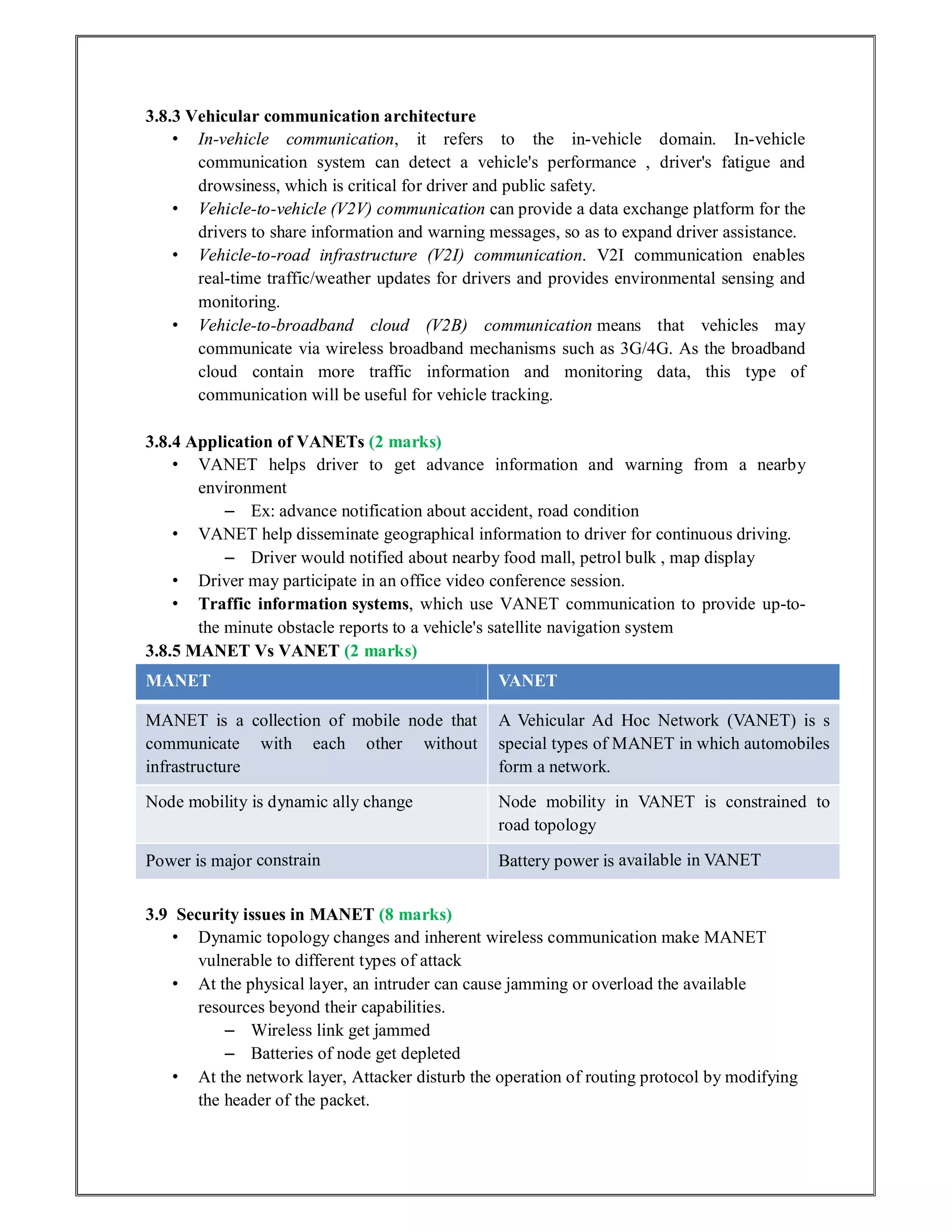 3.8.3 Vehicular communication architecture
• In-vehicle communication, it refers to the in-vehicle domain. In-vehicle
communication system can detect a vehicle's performance , driver's fatigue and
drowsiness, which is critical for driver and public safety.
• Vehicle-to-vehicle (V2V) communication can provide a data exchange platform for the
drivers to share information and warning messages, so as to expand driver assistance.
• Vehicle-to-road infrastructure (V2I) communication. V2I communication enables
real-time traffic/weather updates for drivers and provides environmental sensing and
monitoring.
• Vehicle-to-broadband cloud (V2B) communication means that vehicles may
communicate via wireless broadband mechanisms such as 3G/4G. As the broadband
cloud contain more traffic information and monitoring data, this type of
communication will be useful for vehicle tracking.
3.8.4 Application of VANETs (2 marks)
• VANET helps driver to get advance information and warning from a nearby
environment
– Ex: advance notification about accident, road condition
• VANET help disseminate geographical information to driver for continuous driving.
– Driver would notified about nearby food mall, petrol bulk , map display
• Driver may participate in an office video conference session.
• Traffic information systems, which use VANET communication to provide up-to-
the minute obstacle reports to a vehicle's satellite navigation system
3.8.5 MANET Vs VANET (2 marks)
MANET VANET
MANET is a collection of mobile node that
communicate with each other without
infrastructure
A Vehicular Ad Hoc Network (VANET) is s
special types of MANET in which automobiles
form a network.
Node mobility is dynamic ally change Node mobility in VANET is constrained to
road topology
Power is major constrain Battery power is available in VANET
3.9 Security issues in MANET (8 marks)
• Dynamic topology changes and inherent wireless communication make MANET
vulnerable to different types of attack
• At the physical layer, an intruder can cause jamming or overload the available
resources beyond their capabilities.
– Wireless link get jammed
– Batteries of node get depleted
• At the network layer, Attacker disturb the operation of routing protocol by modifying
the header of the packet.
 
