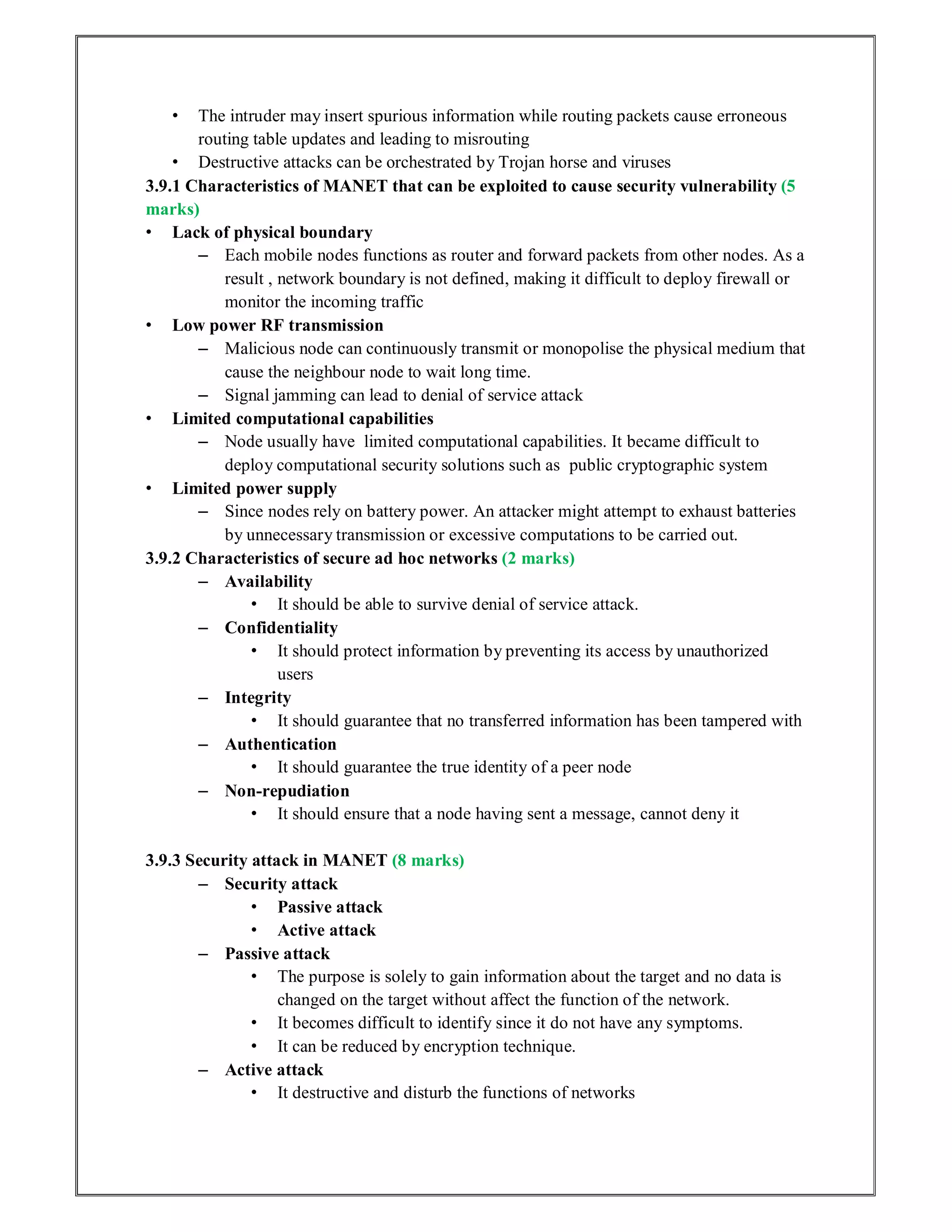 • The intruder may insert spurious information while routing packets cause erroneous
routing table updates and leading to misrouting
• Destructive attacks can be orchestrated by Trojan horse and viruses
3.9.1 Characteristics of MANET that can be exploited to cause security vulnerability (5
marks)
• Lack of physical boundary
– Each mobile nodes functions as router and forward packets from other nodes. As a
result , network boundary is not defined, making it difficult to deploy firewall or
monitor the incoming traffic
• Low power RF transmission
– Malicious node can continuously transmit or monopolise the physical medium that
cause the neighbour node to wait long time.
– Signal jamming can lead to denial of service attack
• Limited computational capabilities
– Node usually have limited computational capabilities. It became difficult to
deploy computational security solutions such as public cryptographic system
• Limited power supply
– Since nodes rely on battery power. An attacker might attempt to exhaust batteries
by unnecessary transmission or excessive computations to be carried out.
3.9.2 Characteristics of secure ad hoc networks (2 marks)
– Availability
• It should be able to survive denial of service attack.
– Confidentiality
• It should protect information by preventing its access by unauthorized
users
– Integrity
• It should guarantee that no transferred information has been tampered with
– Authentication
• It should guarantee the true identity of a peer node
– Non-repudiation
• It should ensure that a node having sent a message, cannot deny it
3.9.3 Security attack in MANET (8 marks)
– Security attack
• Passive attack
• Active attack
– Passive attack
• The purpose is solely to gain information about the target and no data is
changed on the target without affect the function of the network.
• It becomes difficult to identify since it do not have any symptoms.
• It can be reduced by encryption technique.
– Active attack
• It destructive and disturb the functions of networks
 