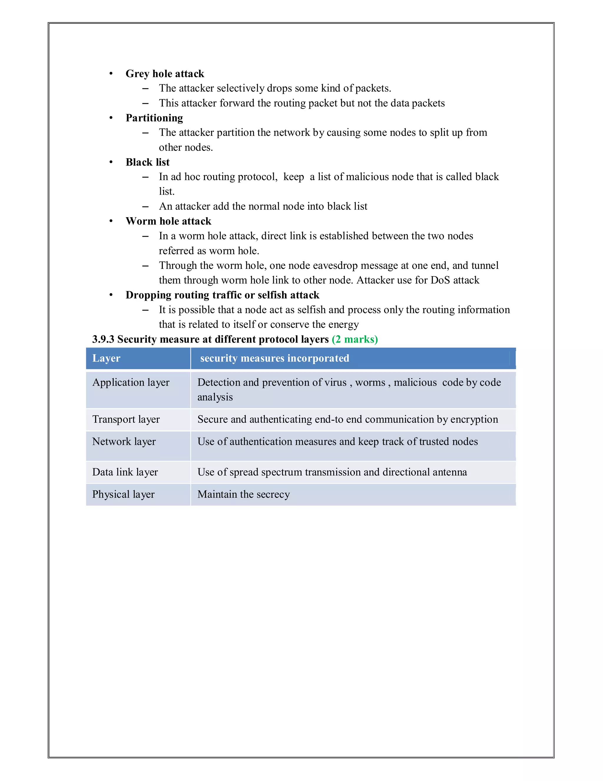 • Grey hole attack
– The attacker selectively drops some kind of packets.
– This attacker forward the routing packet but not the data packets
• Partitioning
– The attacker partition the network by causing some nodes to split up from
other nodes.
• Black list
– In ad hoc routing protocol, keep a list of malicious node that is called black
list.
– An attacker add the normal node into black list
• Worm hole attack
– In a worm hole attack, direct link is established between the two nodes
referred as worm hole.
– Through the worm hole, one node eavesdrop message at one end, and tunnel
them through worm hole link to other node. Attacker use for DoS attack
• Dropping routing traffic or selfish attack
– It is possible that a node act as selfish and process only the routing information
that is related to itself or conserve the energy
3.9.3 Security measure at different protocol layers (2 marks)
Layer security measures incorporated
Application layer Detection and prevention of virus , worms , malicious code by code
analysis
Transport layer Secure and authenticating end-to end communication by encryption
Network layer Use of authentication measures and keep track of trusted nodes
Data link layer Use of spread spectrum transmission and directional antenna
Physical layer Maintain the secrecy
 