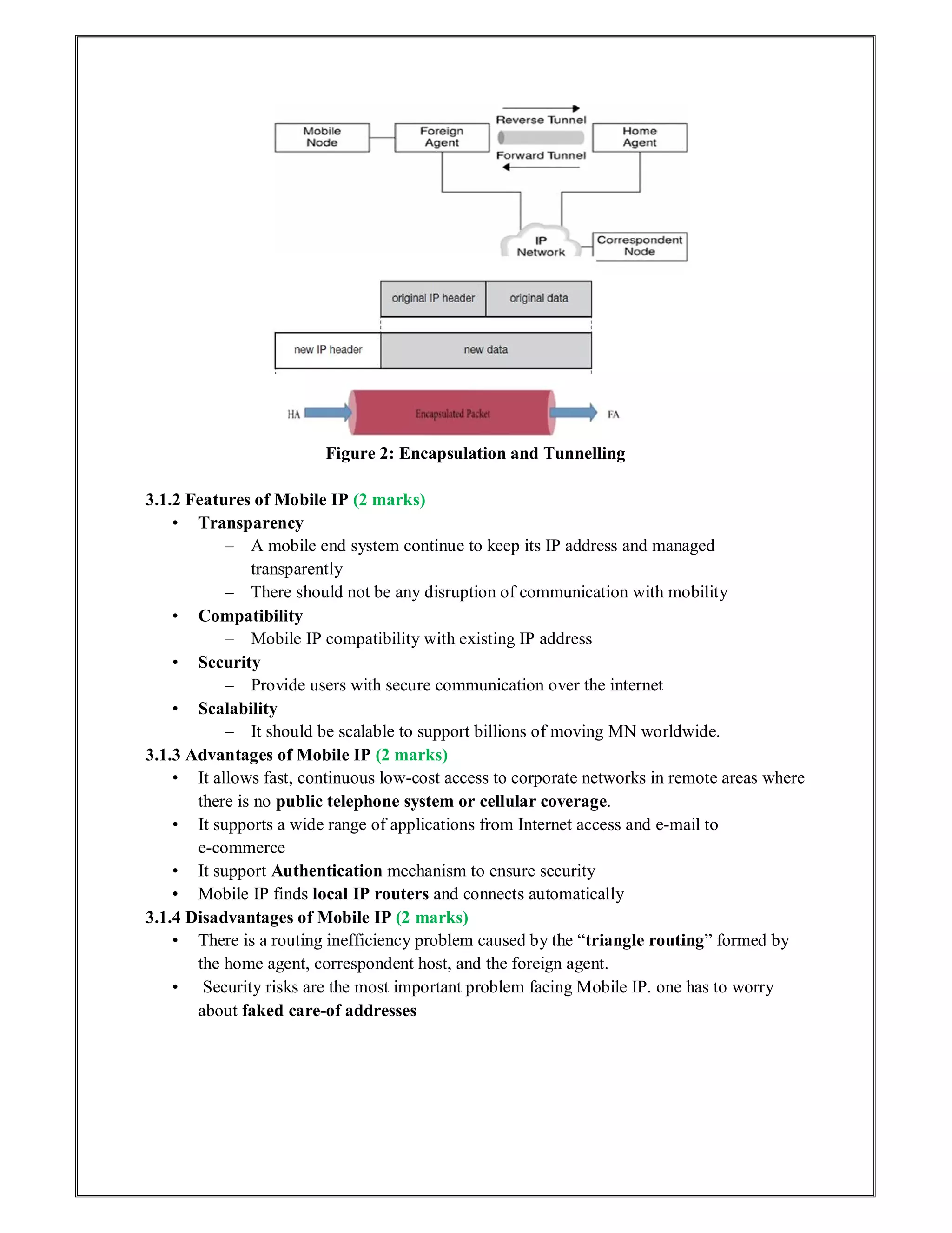 Figure 2: Encapsulation and Tunnelling
3.1.2 Features of Mobile IP (2 marks)
• Transparency
– A mobile end system continue to keep its IP address and managed
transparently
– There should not be any disruption of communication with mobility
• Compatibility
– Mobile IP compatibility with existing IP address
• Security
– Provide users with secure communication over the internet
• Scalability
– It should be scalable to support billions of moving MN worldwide.
3.1.3 Advantages of Mobile IP (2 marks)
• It allows fast, continuous low‐cost access to corporate networks in remote areas where
there is no public telephone system or cellular coverage.
• It supports a wide range of applications from Internet access and e‐mail to
e‐commerce
• It support Authentication mechanism to ensure security
• Mobile IP finds local IP routers and connects automatically
3.1.4 Disadvantages of Mobile IP (2 marks)
• There is a routing inefficiency problem caused by the “triangle routing” formed by
the home agent, correspondent host, and the foreign agent.
• Security risks are the most important problem facing Mobile IP. one has to worry
about faked care‐of addresses
 