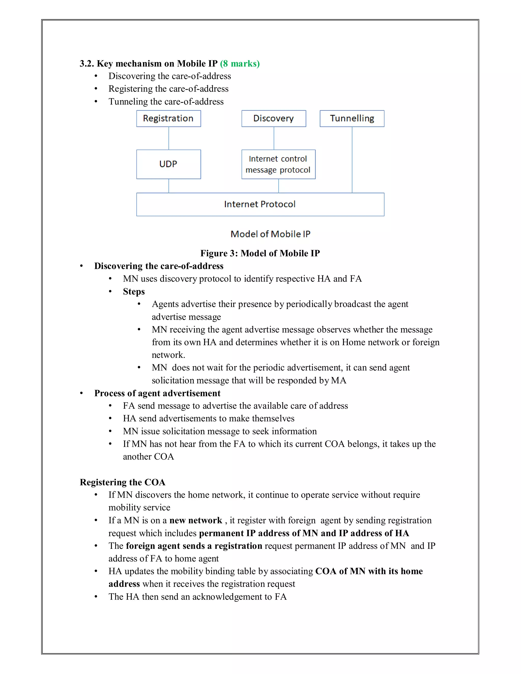 3.2. Key mechanism on Mobile IP (8 marks)
• Discovering the care-of-address
• Registering the care-of-address
• Tunneling the care-of-address
Figure 3: Model of Mobile IP
• Discovering the care-of-address
• MN uses discovery protocol to identify respective HA and FA
• Steps
• Agents advertise their presence by periodically broadcast the agent
advertise message
• MN receiving the agent advertise message observes whether the message
from its own HA and determines whether it is on Home network or foreign
network.
• MN does not wait for the periodic advertisement, it can send agent
solicitation message that will be responded by MA
• Process of agent advertisement
• FA send message to advertise the available care of address
• HA send advertisements to make themselves
• MN issue solicitation message to seek information
• If MN has not hear from the FA to which its current COA belongs, it takes up the
another COA
Registering the COA
• If MN discovers the home network, it continue to operate service without require
mobility service
• If a MN is on a new network , it register with foreign agent by sending registration
request which includes permanent IP address of MN and IP address of HA
• The foreign agent sends a registration request permanent IP address of MN and IP
address of FA to home agent
• HA updates the mobility binding table by associating COA of MN with its home
address when it receives the registration request
• The HA then send an acknowledgement to FA
 