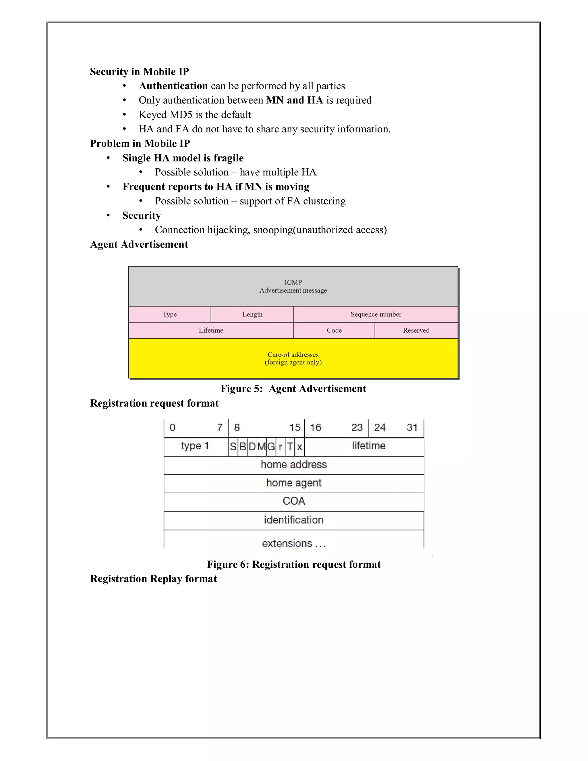 Security in Mobile IP
• Authentication can be performed by all parties
• Only authentication between MN and HA is required
• Keyed MD5 is the default
• HA and FA do not have to share any security information.
Problem in Mobile IP
• Single HA model is fragile
• Possible solution – have multiple HA
• Frequent reports to HA if MN is moving
• Possible solution – support of FA clustering
• Security
• Connection hijacking, snooping(unauthorized access)
Agent Advertisement
Figure 5: Agent Advertisement
Registration request format
Figure 6: Registration request format
Registration Replay format
 