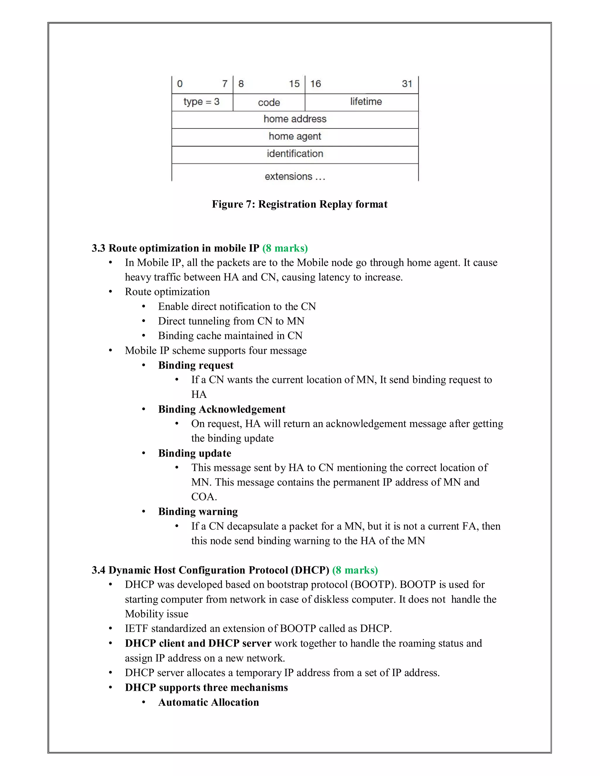 Figure 7: Registration Replay format
3.3 Route optimization in mobile IP (8 marks)
• In Mobile IP, all the packets are to the Mobile node go through home agent. It cause
heavy traffic between HA and CN, causing latency to increase.
• Route optimization
• Enable direct notification to the CN
• Direct tunneling from CN to MN
• Binding cache maintained in CN
• Mobile IP scheme supports four message
• Binding request
• If a CN wants the current location of MN, It send binding request to
HA
• Binding Acknowledgement
• On request, HA will return an acknowledgement message after getting
the binding update
• Binding update
• This message sent by HA to CN mentioning the correct location of
MN. This message contains the permanent IP address of MN and
COA.
• Binding warning
• If a CN decapsulate a packet for a MN, but it is not a current FA, then
this node send binding warning to the HA of the MN
3.4 Dynamic Host Configuration Protocol (DHCP) (8 marks)
• DHCP was developed based on bootstrap protocol (BOOTP). BOOTP is used for
starting computer from network in case of diskless computer. It does not handle the
Mobility issue
• IETF standardized an extension of BOOTP called as DHCP.
• DHCP client and DHCP server work together to handle the roaming status and
assign IP address on a new network.
• DHCP server allocates a temporary IP address from a set of IP address.
• DHCP supports three mechanisms
• Automatic Allocation
 