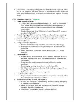 • Consequently, a satisfactory routing protocols should be able to cope with factors
such as link breakages, and ensure message get transmitted efficiently even when
nodes move or shut down due to hardware malfunctioning and depletion of battery
energy
3.5.4 Characteristics of MANET (4 marks)
• Lack of fixed infrastructure
– A pair of nodes can communicate directly when they are in the transmission
range without central network infrastructure or they communicate using a
multi-hop communication that set up through intermediate node locate
between them.
– Based on the character alone, cellular networks and Wireless LAN cannot be
considered to be MANET
• Dynamic Topologies: Network topology which is typically multi-hops, may change
randomly and rapidly with time, it can form unidirectional or bi-directional links.
• Autonomous Behavior: Each nodes can act as a host and router, which shows its
autonomous behavior
• Energy Constrained Operation:
– As some or all the nodes rely on batteries with limited amount of energy.
– Routing process for transmission and processing cause the batteries to get
drained out.
– Energy conservation is considered to be an objective of MANET routing
protocols.
• Limited Security:
– Wireless network are more prone to security threats. A centralized firewall is
absent due to its distributed nature of operation for security, routing and host
configuration.
– Threats arise due to wireless transmission and collaborative routing
techniques.
– Eavesdropping, spoofing, denial of service attacks is possible.
– It is difficult to identify the attacker since the device keep moving and do not
having global identifier.
– Nodes are vulnerable to capture and compromise
• Less Human Intervention:
– They require minimum human intervention to configure the network; therefore
they are dynamically autonomous in nature.
• Bandwidth constrained, variable capacity links:
– Wireless links usually have lower reliability, efficiency, stability and capacity
as compared to wired network.
– Factors such as fading , noise, and interference can change the available
bandwidth of wireless link with time.
– Consequently, the bandwidth of a link can change with time
 