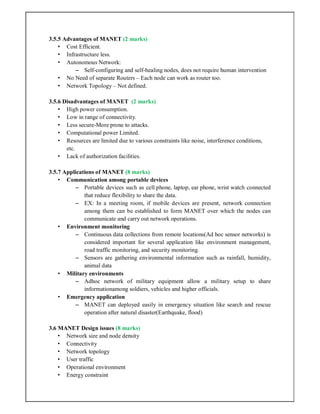 3.5.5 Advantages of MANET (2 marks)
• Cost Efficient.
• Infrastructure less.
• Autonomous Network:
– Self-configuring and self-healing nodes, does not require human intervention
• No Need of separate Routers – Each node can work as router too.
• Network Topology – Not defined.
3.5.6 Disadvantages of MANET (2 marks)
• High power consumption.
• Low in range of connectivity.
• Less secure-More prone to attacks.
• Computational power Limited.
• Resources are limited due to various constraints like noise, interference conditions,
etc.
• Lack of authorization facilities.
3.5.7 Applications of MANET (8 marks)
• Communication among portable devices
– Portable devices such as cell phone, laptop, ear phone, wrist watch connected
that reduce flexibility to share the data.
– EX: In a meeting room, if mobile devices are present, network connection
among them can be established to form MANET over which the nodes can
communicate and carry out network operations.
• Environment monitoring
– Continuous data collections from remote locations(Ad hoc sensor networks) is
considered important for several application like environment management,
road traffic monitoring, and security monitoring.
– Sensors are gathering environmental information such as rainfall, humidity,
animal data
• Military environments
– Adhoc network of military equipment allow a military setup to share
informationamong soldiers, vehicles and higher officials.
• Emergency application
– MANET can deployed easily in emergency situation like search and rescue
operation after natural disaster(Earthquake, flood)
3.6 MANET Design issues (8 marks)
• Network size and node density
• Connectivity
• Network topology
• User traffic
• Operational environment
• Energy constraint
 
