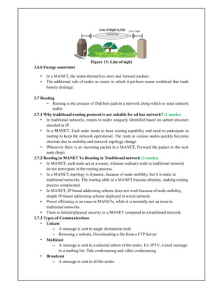 Figure 15: Line of sight
3.6.6 Energy constraint
• In a MANET, the nodes themselves store and forward packets.
• The additional role of nodes as router in which it perform router workload that leads
battery drainage.
3.7 Routing
– Routing is the process of find best path in a network along which to send network
traffic
3.7.1 Why traditional routing protocol is not suitable for ad hoc network? (2 marks)
• In traditional networks, routes to nodes uniquely identified based on subnet structure
encoded in IP.
• In a MANET, Each node needs to have routing capability and need to participate in
routing to keep the network operational. The route at various nodes quickly becomes
obsolete due to mobility and network topology change.
• Whenever there is an incoming packet in a MANET, Forward the packet to the next
node (hop).
3.7.2 Routing in MANET Vs Routing in Traditional network (2 marks)
• In MANET, each node act as a router, whereas ordinary node in traditional network
do not participate in the routing process.
• In a MANET, topology is dynamic, because of node mobility, but it is static in
traditional networks. The routing table in a MANET become obsolete, making routing
process complicated.
• In MANET, IP-based addressing scheme does not work because of node mobility,
simple IP-based addressing scheme deployed in wired network.
• Power efficiency is an issue in MANETs, while it is normally not an issue in
traditional networks
• There is limited physical security in a MANET compared to a traditional network
3.7.3 Types of Communications
• Unicast
– A message is sent to single destination node
– Browsing a website, Downloading a file from a FTP Server
• Multicast
– A message is sent to a selected subset of the nodes. Ex: IPTV, e-mail message
to a mailing list. Tele conferencing and video conferencing
• Broadcast
– A message is sent to all the nodes
 