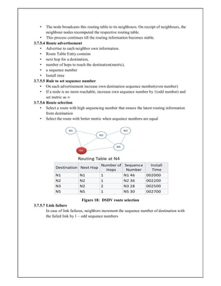 • The node broadcasts this routing table to its neighbours. On receipt of neighbours, the
neighbour nodes recomputed the respective routing table.
• This process continues till the routing information becomes stable.
3.7.5.4 Route advertisement
• Advertise to each neighbor own information.
• Route Table Entry contains
• next hop for a destination,
• number of hops to reach the destination(metric),
• a sequence number
• Install time
3.7.5.5 Rule to set sequence number
• On each advertisement increase own destination sequence number(even number)
• If a node is no more reachable, increase own sequence number by 1(odd number) and
set metric as ∞
3.7.5.6 Route selection
• Select a route with high sequencing number that ensure the latest routing information
from destination
• Select the route with better metric when sequence numbers are equal
Figure 18: DSDV route selection
3.7.5.7 Link failure
In case of link failures, neighbors increment the sequence number of destination with
the failed link by 1 – odd sequence numbers
 