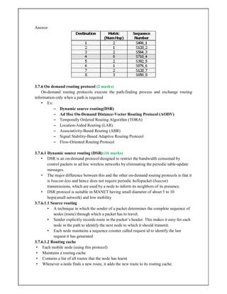 Answer
3.7.6 On demand routing protocol (2 marks)
On-demand routing protocols execute the path-finding process and exchange routing
information only when a path is required
• Ex:
– Dynamic source routing(DSR)
– Ad Hoc On-Demand Distance-Vector Routing Protocol (AODV)
– Temporally Ordered Routing Algorithm (TORA)
– Location-Aided Routing (LAR)
– Associativity-Based Routing (ABR)
– Signal Stability-Based Adaptive Routing Protocol
– Flow-Oriented Routing Protocol
3.7.6.1 Dynamic source routing (DSR) (16 marks)
• DSR is an on-demand protocol designed to restrict the bandwidth consumed by
control packets in ad hoc wireless networks by eliminating the periodic table-update
messages.
• The major difference between this and the other on-demand routing protocols is that it
is beacon-less and hence does not require periodic hellopacket (beacon)
transmissions, which are used by a node to inform its neighbors of its presence.
• DSR protocol is suitable in MANET having small diameter of about 5 to 10
hops(small network) and low mobility
3.7.6.1.1 Source routing
• A technique in which the sender of a packet determines the complete sequence of
nodes (route) through which a packet has to travel.
• Sender explicitly records route in the packet’s header. This makes it easy for each
node in the path to identify the next node to which it should transmit.
• Each node maintains a sequence counter called request id to identify the last
request it has generated
3.7.6.1.2 Routing cache
• Each mobile node (using this protocol)
• Maintains a routing cache
• Contains a list of all routes that the node has learnt
• Whenever a node finds a new route, it adds the new route to its routing cache.
 