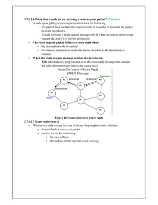 3.7.6.1.6 What does a node do on receiving a route request packet? (2 marks)
• A node upon getting a route request packet does the following,
– If a packet does not have the required route in its cache, it forwards the packet
to all its neighbours.
– A node forwards a route request message only if it has not seen it earlier(using
request id), and if it is not the destination.
• The route request packet initiates a route reply when
– the destination node is reached
– Or when an intermediate node that knows the route to the destination is
reached.
• When the route request message reaches the destination,
– This information is piggybacked on to the route reply message that contains
the path information and sent to the source node
Figure 20: Route discovery-route reply
3.7.6.1.7 Route maintenance
• Whenever a node detects that one of its next hop neighbor link is broken
– It sends back a route error packet
– route error packet containing
• Its own address
• the address of the hop that is not working
 