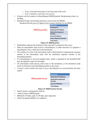 – If yes, it forwards the packet to next hop node of the route.
– If no, it initiates a route discovery process
• It begins with the creation of a RouteRequest (RREQ) packet. Broadcasting is done via
flooding.
• Broadcast ID gets incremented each time a source node uses RREQ.
Broadcast ID and source IP address form a unique identifier for the RREQ
Figure 23: RREQ packet
• DestSeqNum indicates the freshness of the route that is accepted by the source.
• When an intermediate node receives a RouteRequest, it either forwards it or prepares a
RouteReplyif it has a valid route to the destination.
• The validity of a route at the intermediate node is determined by comparing the sequence
number at the intermediate node with the destination sequence number in the
RouteRequestpacket
• If a RouteRequest is received multiple times, which is indicated by the BcastID-SrcID
pair, the duplicate copies are discarded.
• All intermediate nodes having valid routes to the destination, or the destination node
itself, are allowed to send RouteReply packets to the source.
• A timer is used to delete this entry in case a RouteReplyis not received before the timer
expires
Figure 23: RREP packet format
• Node S needs a routing path to node D.
• Node S creates a RREQ packet
• RREQ [D’s IP addr, seq#, S’s IP addr, seq#, hopcount]
• Node S broadcasts RREQ to its neighbors
 