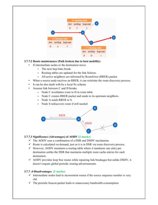 3.7.7.2 Route maintenance (Path broken due to host mobility)
• If intermediate nodes or the destination move.
– The next hop links break.
– Routing tables are updated for the link failures.
– All active neighbors are informed by RouteError (RRER) packet.
• When a source node receives an RRER, it can reinitiate the route discovery process.
• It can be also dealt with by a local fix scheme
• Assume link between C and D breaks.
– Node C invalidates route to D in route table.
– Node C creates RRER packet and sends to its upstream neighbors.
– Node A sends RRER to S.
– Node S rediscovers route if still needed
3.7.7.3 Significance (Advantages) of AODV (2 marks)
 The AODV uses a combination of a DSR and DSDV mechanism.
 Route is calculated on demand, just as it is in DSR via route discovery process.
 However, AODV maintains a routing table where it maintains one entry per
destination unlike the DSR that maintains multiple route cache entries for each
destination.
 AODV provides loop free routes while repairing link breakages but unlike DSDV, it
doesn’t require global periodic routing advertisements
3.7.7 .4 Disadvantages (2 marks)
 Intermediate nodes lead to inconsistent routes if the source sequence number is very
old.
 The periodic beacon packet leads to unnecessary bandwidth consumption.
 