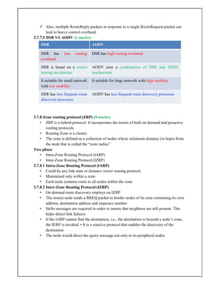  Also, multiple RouteReply packets in response to a single RouteRequest packet can
lead to heavy control overhead.
3.7.7.5 DSR VS AODV (2 marks)
DSR AODV
DSR has less routing
overhead
DSR has high routing overhead
DSR is based on a source
routing mechanism
AODV uses a combination of DSR and DSDV
mechanisms
It suitable for small network
with low mobility
It suitable for large network with high mobility
DSR has less frequent route
discovery processes
AODV has less frequent route discovery processes
3.7.8 Zone routing protocol (ZRP) (8 marks)
• ZRP is a hybrid protocol. It incorporates the merits of both on demand and proactive
routing protocols.
• Routing Zone is a cluster.
• The zone is defined as a collection of nodes whose minimum distance (in hops) from
the node that is called the “zone radius”
Two phase
• Intra-Zone Routing Protocol (IARP)
• Inter-Zone Routing Protocol (IZRP)
3.7.8 1 Intra-Zone Routing Protocol (IARP)
• Could be any link state or distance vector routing protocol.
• Maintained only within a zone
• Each node contains route to all nodes within the zone
3.7.8 2 Inter-Zone Routing Protocol (IZRP)
• On demand route discovery employs on IZRP
• The source node sends a RREQ packet to border nodes of its zone containing its own
address, destination address and sequence number
• Hello messages are required in order to ensure that neighbors are still present. This
helps detect link failures
• If the IARP cannot find the destination, i.e., the destination is beyond a node’s zone,
the IERP is invoked. • It is a reactive protocol that enables the discovery of the
destination
• The node would direct the query message out only to its peripheral nodes
 