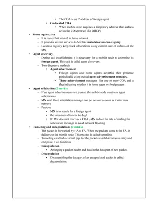 • The COA is an IP address of foreign agent
• Co-located COA
• When mobile node acquires a temporary address, that address
act as the COA(service like DHCP)
• Home Agent(HA)
– It is router that located in home network
– It provides several services to MN like maintains location registry.
– Location registry keep track of locations using current care of address of the
MN
• Agent discovery
– During call establishment it is necessary for a mobile node to determine its
foreign agent. This task is called agent discovery.
– Two discovery methods
• Agent advertisement
• Foreign agents and home agents advertise their presence
periodically using special agent advertisement messages.
• These advertisement messages list one or more COA and a
flag indicating whether it is home agent or foreign agent
• Agent solicitation (2 marks)
– If no agent advertisements are present, the mobile node must send agent
solicitations.
– MN send three solicitation message one per second as soon as it enter new
network
– Purpose
• MN is to search for a foreign agent
• the inter-arrival time is too high
• IF MN does not received a COA , MN reduce the rate of sending the
solicitation message to avoid network flooding
• Tunneling and encapsulations (2 marks)
– The packet is forwarded by HA to FA. When the packets come to the FA, it
delivers to the mobile node. This process is called tunneling.
– Tunneling establish a virtual pipe for the packets available between entry and
end point. Two functions
– Encapsulation
• Arranging a packet header and data in the data part of new packet.
– Decapsulation
• Disassembling the data part of an encapsulated packet is called
decapsulation.
 