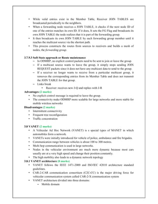 • While valid entries exist in the Member Table, Receiver JOIN TABLES are
broadcasted periodically to the neighbors.
• When a forwarding node receives a JOIN TABLE, it checks if the next node ID of
one of the entries matches its own ID. If it does, It sets the FG Flag and broadcasts its
own JOIN TABLE the node realizes that it is part of the forwarding group.
• It then broadcasts its own JOIN TABLE by each forwarding group member until it
reaches the multicast source via the shortest path.
• This process constructs the routes from sources to receivers and builds a mesh of
nodes, the forwarding group.
3.7.9.3 Soft State approach or Route maintenance
– In ODMRP, no explicit control packets need to be sent to join or leave the group.
– If a multicast source wants to leave the group, it simply stops sending JOIN
REQUEST packets since it does not have any multicast data to send to the group.
– If a receiver no longer wants to receive from a particular multicast group, it
removes the corresponding entries from its Member Table and does not transmit
the JOIN TABLE for that group.
– Links break
• Receiver: receives new J-Q and replies with J-R
Advantages (2 marks)
• No explicit control message is required to leave the group.
• The connectivity make ODMRP more scalable for large networks and more stable for
mobile wireless networks
Disadvantages (2 marks)
• Intermittent connectivity
• Frequent tree reconfiguration
• Traffic concentration
3.8 VANET (2 marks)
• A Vehicular Ad Hoc Network (VANET) is s special types of MANET in which
automobiles form a network.
• VANETs were initially introduced for vehicle of police, ambulance and fire brigades.
• Communication range between vehicles is about 100 to 300 metres.
• Multi hop communication is used in large networks.
• Nodes in the vehicular environment are much more dynamic because most cars
usually are at a very high speed and change their position constantly.
• The high mobility also leads to a dynamic network topology
3.8.1 VANET architecture (8 marks)
• VANET follows the IEEE 1471-2000 and ISO/IEC 42010 architecture standard
guidelines.
• CAR-2-CAR communication consortium (C2C-CC) is the major driving force for
vehicular communication system called CAR-2-X communication system
• VANET architecture divided into three domains:
– Mobile domain
 