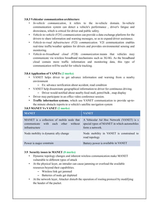 3.8.3 Vehicular communication architecture
• In-vehicle communication, it refers to the in-vehicle domain. In-vehicle
communication system can detect a vehicle's performance , driver's fatigue and
drowsiness, which is critical for driver and public safety.
• Vehicle-to-vehicle (V2V) communication can provide a data exchange platform for the
drivers to share information and warning messages, so as to expand driver assistance.
• Vehicle-to-road infrastructure (V2I) communication. V2I communication enables
real-time traffic/weather updates for drivers and provides environmental sensing and
monitoring.
• Vehicle-to-broadband cloud (V2B) communication means that vehicles may
communicate via wireless broadband mechanisms such as 3G/4G. As the broadband
cloud contain more traffic information and monitoring data, this type of
communication will be useful for vehicle tracking.
3.8.4 Application of VANETs (2 marks)
• VANET helps driver to get advance information and warning from a nearby
environment
– Ex: advance notification about accident, road condition
• VANET help disseminate geographical information to driver for continuous driving.
– Driver would notified about nearby food mall, petrol bulk , map display
• Driver may participate in an office video conference session.
• Traffic information systems, which use VANET communication to provide up-to-
the minute obstacle reports to a vehicle's satellite navigation system
3.8.5 MANET Vs VANET (2 marks)
MANET VANET
MANET is a collection of mobile node that
communicate with each other without
infrastructure
A Vehicular Ad Hoc Network (VANET) is s
special types of MANET in which automobiles
form a network.
Node mobility is dynamic ally change Node mobility in VANET is constrained to
road topology
Power is major constrain Battery power is available in VANET
3.9 Security issues in MANET (8 marks)
• Dynamic topology changes and inherent wireless communication make MANET
vulnerable to different types of attack
• At the physical layer, an intruder can cause jamming or overload the available
resources beyond their capabilities.
– Wireless link get jammed
– Batteries of node get depleted
• At the network layer, Attacker disturb the operation of routing protocol by modifying
the header of the packet.
 