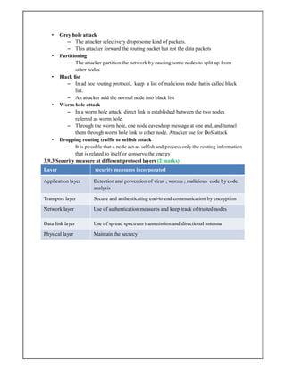 • Grey hole attack
– The attacker selectively drops some kind of packets.
– This attacker forward the routing packet but not the data packets
• Partitioning
– The attacker partition the network by causing some nodes to split up from
other nodes.
• Black list
– In ad hoc routing protocol, keep a list of malicious node that is called black
list.
– An attacker add the normal node into black list
• Worm hole attack
– In a worm hole attack, direct link is established between the two nodes
referred as worm hole.
– Through the worm hole, one node eavesdrop message at one end, and tunnel
them through worm hole link to other node. Attacker use for DoS attack
• Dropping routing traffic or selfish attack
– It is possible that a node act as selfish and process only the routing information
that is related to itself or conserve the energy
3.9.3 Security measure at different protocol layers (2 marks)
Layer security measures incorporated
Application layer Detection and prevention of virus , worms , malicious code by code
analysis
Transport layer Secure and authenticating end-to end communication by encryption
Network layer Use of authentication measures and keep track of trusted nodes
Data link layer Use of spread spectrum transmission and directional antenna
Physical layer Maintain the secrecy
 