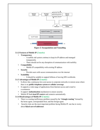 Figure 2: Encapsulation and Tunnelling
3.1.2 Features of Mobile IP (2 marks)
• Transparency
– A mobile end system continue to keep its IP address and managed
transparently
– There should not be any disruption of communication with mobility
• Compatibility
– Mobile IP compatibility with existing IP address
• Security
– Provide users with secure communication over the internet
• Scalability
– It should be scalable to support billions of moving MN worldwide.
3.1.3 Advantages of Mobile IP (2 marks)
• It allows fast, continuous low‐cost access to corporate networks in remote areas where
there is no public telephone system or cellular coverage.
• It supports a wide range of applications from Internet access and e‐mail to
e‐commerce
• It support Authentication mechanism to ensure security
• Mobile IP finds local IP routers and connects automatically
3.1.4 Disadvantages of Mobile IP (2 marks)
• There is a routing inefficiency problem caused by the “triangle routing” formed by
the home agent, correspondent host, and the foreign agent.
• Security risks are the most important problem facing Mobile IP. one has to worry
about faked care‐of addresses
 
