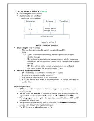 3.2. Key mechanism on Mobile IP (8 marks)
• Discovering the care-of-address
• Registering the care-of-address
• Tunneling the care-of-address
Figure 3: Model of Mobile IP
• Discovering the care-of-address
• MN uses discovery protocol to identify respective HA and FA
• Steps
• Agents advertise their presence by periodically broadcast the agent
advertise message
• MN receiving the agent advertise message observes whether the message
from its own HA and determines whether it is on Home network or foreign
network.
• MN does not wait for the periodic advertisement, it can send agent
solicitation message that will be responded by MA
• Process of agent advertisement
• FA send message to advertise the available care of address
• HA send advertisements to make themselves
• MN issue solicitation message to seek information
• If MN has not hear from the FA to which its current COA belongs, it takes up the
another COA
Registering the COA
• If MN discovers the home network, it continue to operate service without require
mobility service
• If a MN is on a new network , it register with foreign agent by sending registration
request which includes permanent IP address of MN and IP address of HA
• The foreign agent sends a registration request permanent IP address of MN and IP
address of FA to home agent
• HA updates the mobility binding table by associating COA of MN with its home
address when it receives the registration request
• The HA then send an acknowledgement to FA
 