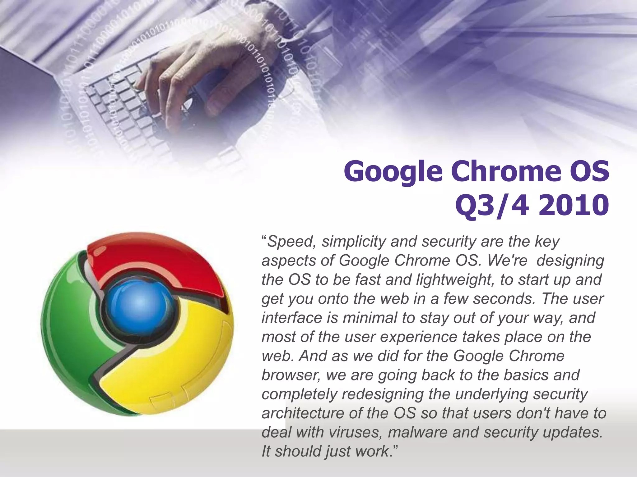 Google Chrome OSQ3/4 2010“Speed, simplicity and security are the key aspects of Google Chrome OS. We're  designing the OS to be fast and lightweight, to start up and get you onto the web in a few seconds. The user interface is minimal to stay out of your way, and most of the user experience takes place on the web. And as we did for the Google Chrome browser, we are going back to the basics and completely redesigning the underlying security architecture of the OS so that users don't have to deal with viruses, malware and security updates. It should just work.”