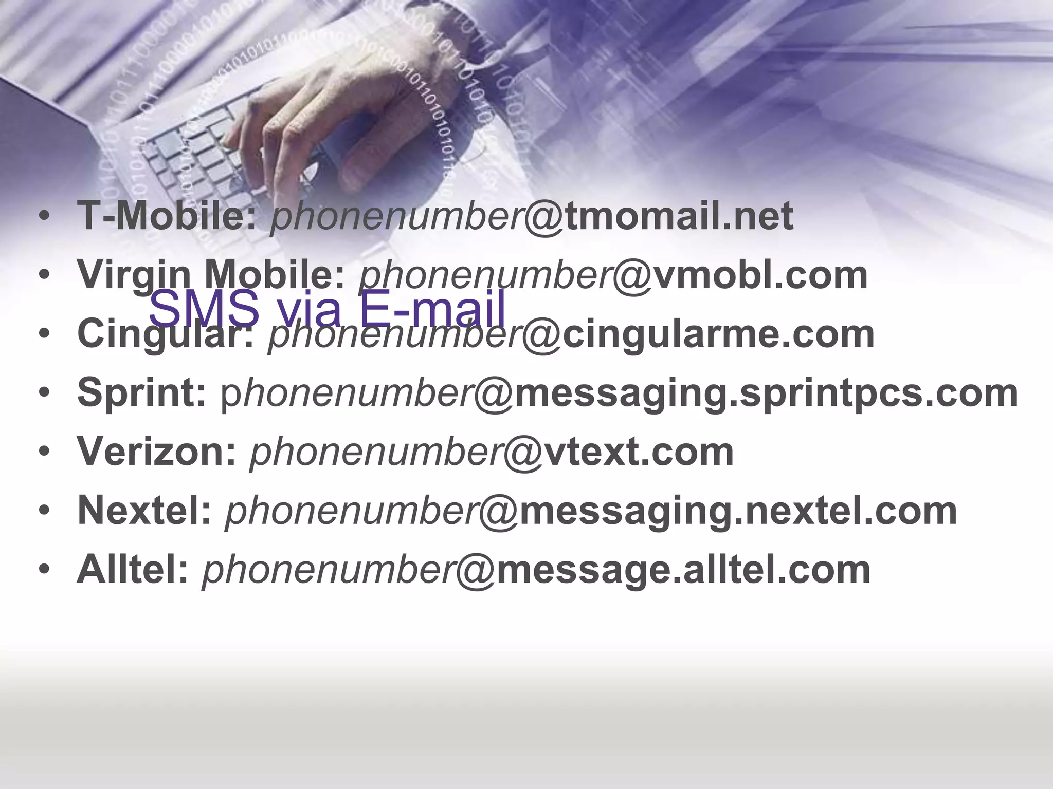 SMS via E-mailT-Mobile:phonenumber@tmomail.netVirgin Mobile:phonenumber@vmobl.com Cingular:phonenumber@cingularme.com Sprint: phonenumber@messaging.sprintpcs.comVerizon: phonenumber@vtext.comNextel: phonenumber@messaging.nextel.com Alltel: phonenumber@message.alltel.com