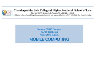 Chanderprabhu Jain College of Higher Studies & School of Law
Plot No. OCF, Sector A-8, Narela, New Delhi – 110040
(Affiliated to Guru Gobind Singh Indraprastha University and Approved by Govt of NCT of Delhi & Bar Council of India)
Semester: THIRD Semester
PAPER CODE: 304
Name of the Subject:
MOBILE COMPUTING
 