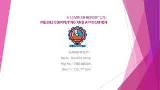 A SEMINAR REPORT ON :
MOBILE COMPUTING AND APPLICATION
SUBMITTED BY :
Name : Sonalika Sethy
Reg No. : 1901206083
Branch : CSE, 7th Sem
 