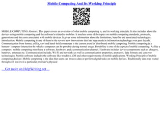 Mobile Computing And Its Working Principle
MOBILE COMPUTING Abstract: This paper covers an overview of what mobile computing is, and its working principle. It also includes about the
devices using mobile computing and the software's related to mobiles. It touches some of the topics on mobile computing standards, protocols,
generations and the costs associated with mobile devices. It gives some information about the limitations, benefits and associated technologies.
Introduction: Mobile computing is one of them in the several new innovations that has been made in information technology over past decade.
Communication from homes, office, cars and hand–held computers is the current trend of distributed mobile computing. Mobile computing is a
human– computer interaction by which a computer can be portable during normal usage. Portability is one of the aspect of mobile computing. As like a
computer, mobile computing must have a software, hardware, and a communication channel. Hardware includes device components such as chargers,
batteries, antennas etc. Communication include, Wi–Fi and networks as well as communication properties, protocols, data formats and concrete
technologies. Mobile software includes the software like windows, iOS and other requirements of mobile applications. Working Principle of mobile
computing devices: Mobile computing is the idea that users can process data or perform digital tasks on mobile devices. Traditionally data was routed
through cell towers in a particular provider's physical
... Get more on HelpWriting.net ...
 