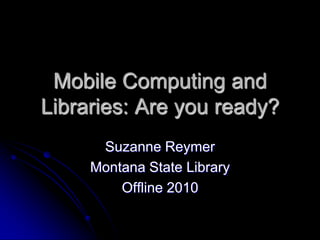 Mobile Computing and
Libraries: Are you ready?
      Suzanne Reymer
     Montana State Library
         Offline 2010
 