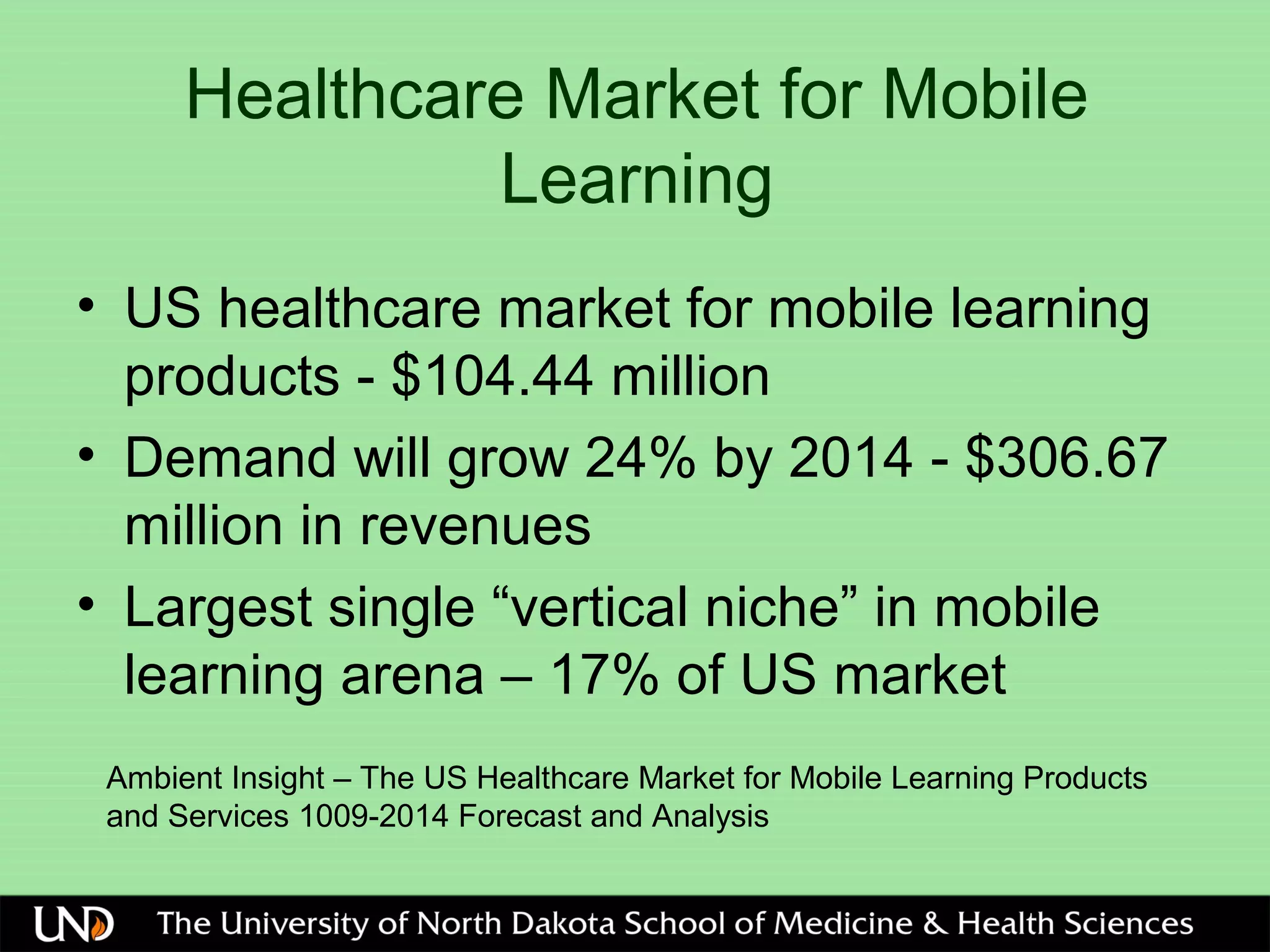 Healthcare Market for Mobile
Learning
• US healthcare market for mobile learning
products - $104.44 million
• Demand will grow 24% by 2014 - $306.67
million in revenues
• Largest single “vertical niche” in mobile
learning arena – 17% of US market
Ambient Insight – The US Healthcare Market for Mobile Learning Products
and Services 1009-2014 Forecast and Analysis
 