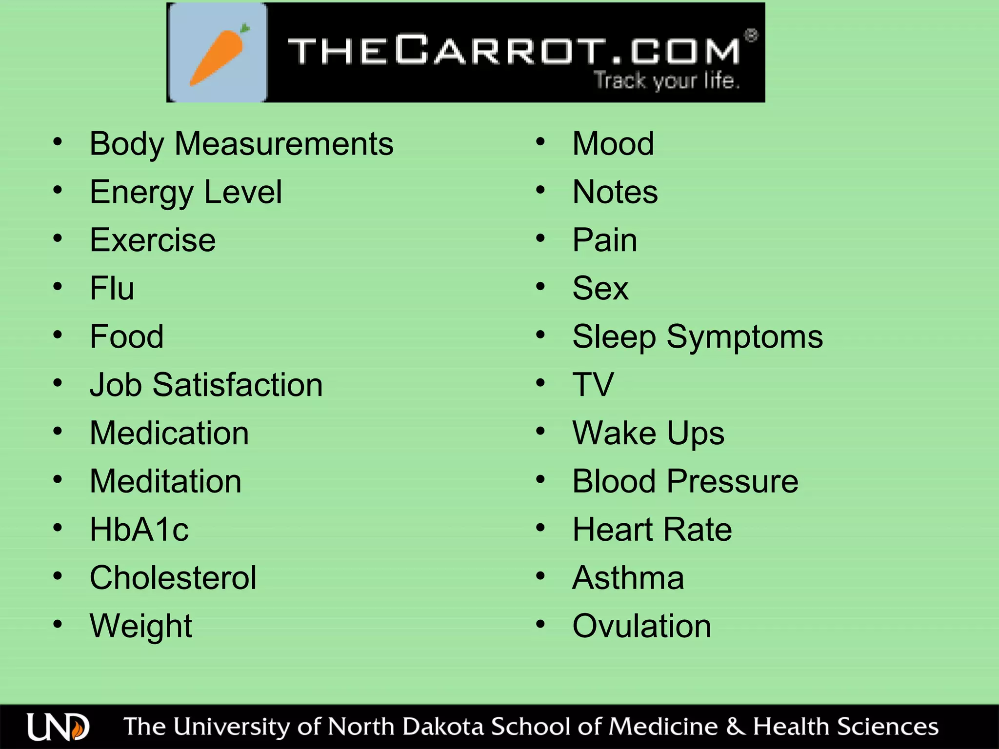 • Body Measurements
• Energy Level
• Exercise
• Flu
• Food
• Job Satisfaction
• Medication
• Meditation
• HbA1c
• Cholesterol
• Weight
• Mood
• Notes
• Pain
• Sex
• Sleep Symptoms
• TV
• Wake Ups
• Blood Pressure
• Heart Rate
• Asthma
• Ovulation
 